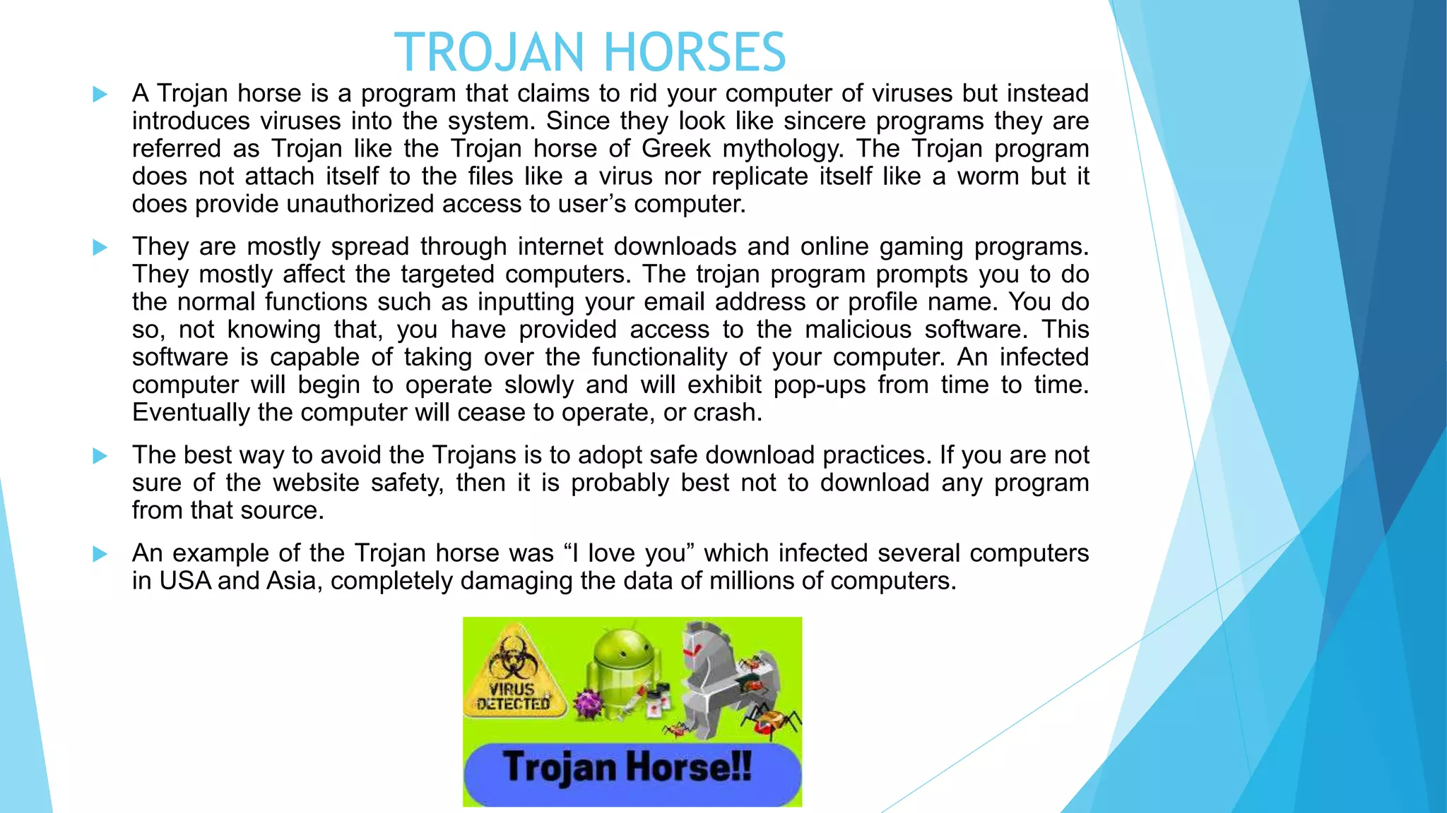 TROJAN HORSES
 A Trojan horse is a program that claims to rid your computer of viruses but instead
introduces viruses into the system. Since they look like sincere programs they are
referred as Trojan like the Trojan horse of Greek mythology. The Trojan program
does not attach itself to the files like a virus nor replicate itself like a worm but it
does provide unauthorized access to user’s computer.
 They are mostly spread through internet downloads and online gaming programs.
They mostly affect the targeted computers. The trojan program prompts you to do
the normal functions such as inputting your email address or profile name. You do
so, not knowing that, you have provided access to the malicious software. This
software is capable of taking over the functionality of your computer. An infected
computer will begin to operate slowly and will exhibit pop-ups from time to time.
Eventually the computer will cease to operate, or crash.
 The best way to avoid the Trojans is to adopt safe download practices. If you are not
sure of the website safety, then it is probably best not to download any program
from that source.
 An example of the Trojan horse was “I love you” which infected several computers
in USA and Asia, completely damaging the data of millions of computers.
 