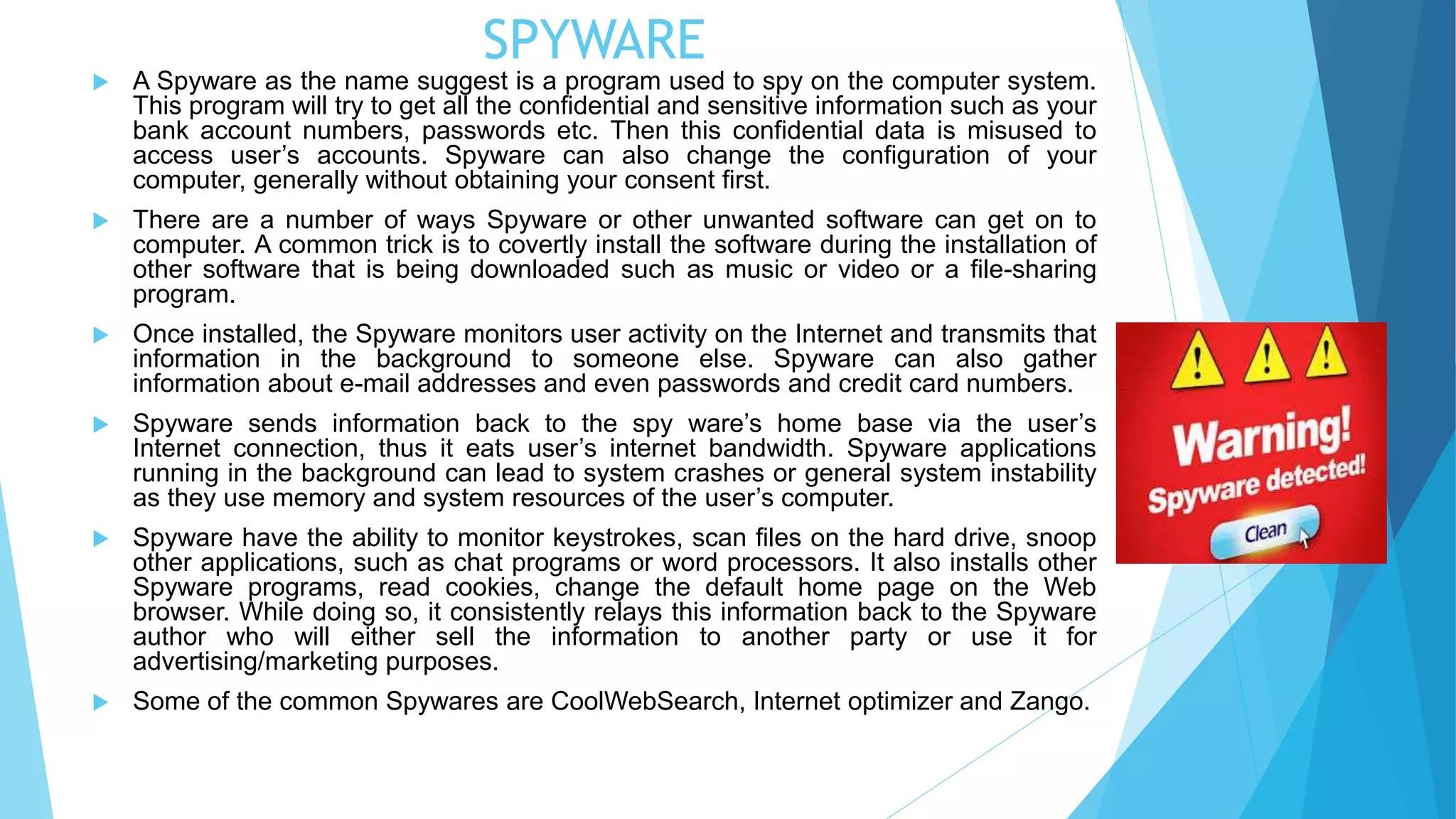 SPYWARE
 A Spyware as the name suggest is a program used to spy on the computer system.
This program will try to get all the confidential and sensitive information such as your
bank account numbers, passwords etc. Then this confidential data is misused to
access user’s accounts. Spyware can also change the configuration of your
computer, generally without obtaining your consent first.
 There are a number of ways Spyware or other unwanted software can get on to
computer. A common trick is to covertly install the software during the installation of
other software that is being downloaded such as music or video or a file-sharing
program.
 Once installed, the Spyware monitors user activity on the Internet and transmits that
information in the background to someone else. Spyware can also gather
information about e-mail addresses and even passwords and credit card numbers.
 Spyware sends information back to the spy ware’s home base via the user’s
Internet connection, thus it eats user’s internet bandwidth. Spyware applications
running in the background can lead to system crashes or general system instability
as they use memory and system resources of the user’s computer.
 Spyware have the ability to monitor keystrokes, scan files on the hard drive, snoop
other applications, such as chat programs or word processors. It also installs other
Spyware programs, read cookies, change the default home page on the Web
browser. While doing so, it consistently relays this information back to the Spyware
author who will either sell the information to another party or use it for
advertising/marketing purposes.
 Some of the common Spywares are CoolWebSearch, Internet optimizer and Zango.
 