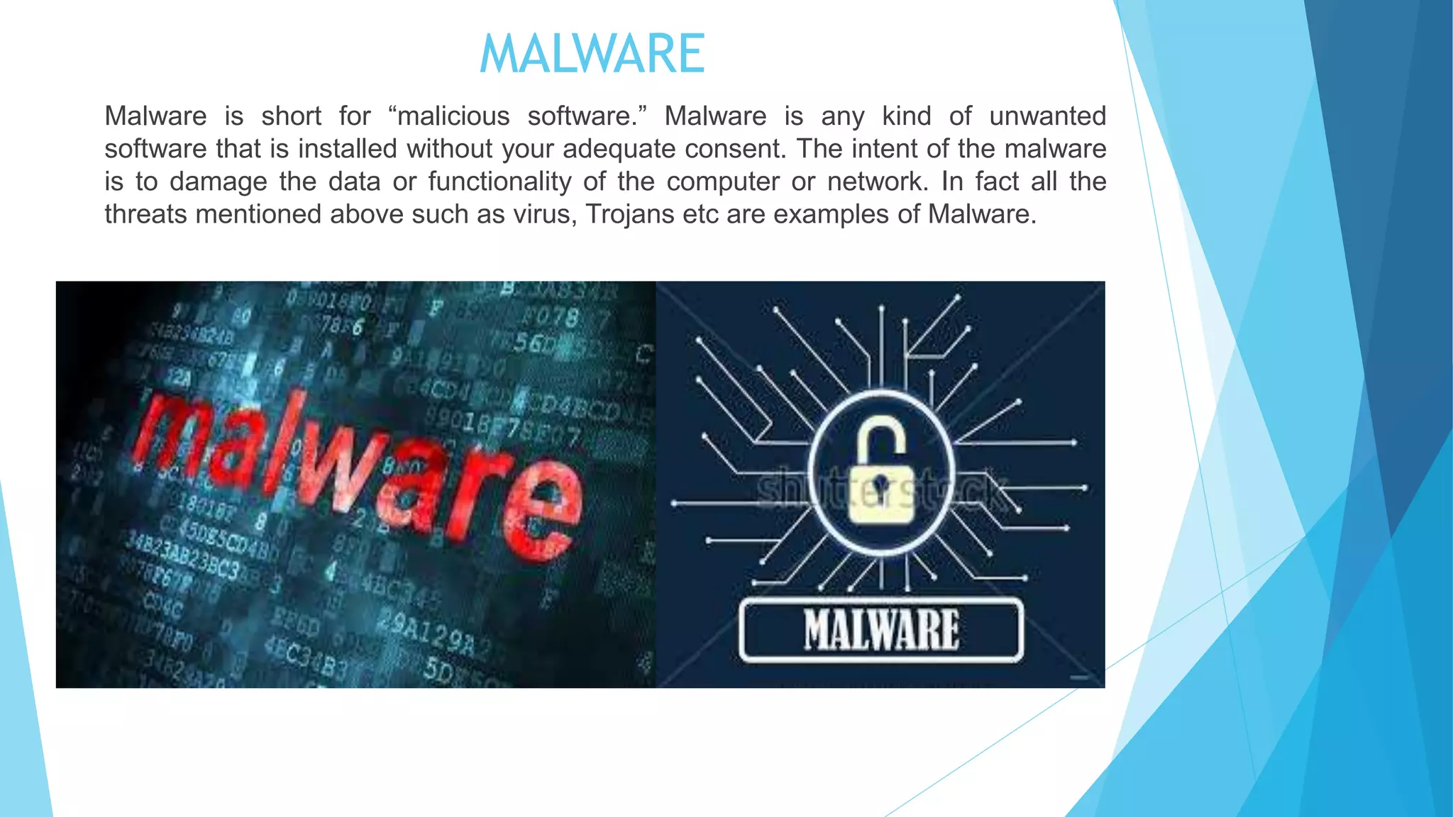 MALWARE
Malware is short for “malicious software.” Malware is any kind of unwanted
software that is installed without your adequate consent. The intent of the malware
is to damage the data or functionality of the computer or network. In fact all the
threats mentioned above such as virus, Trojans etc are examples of Malware.
 