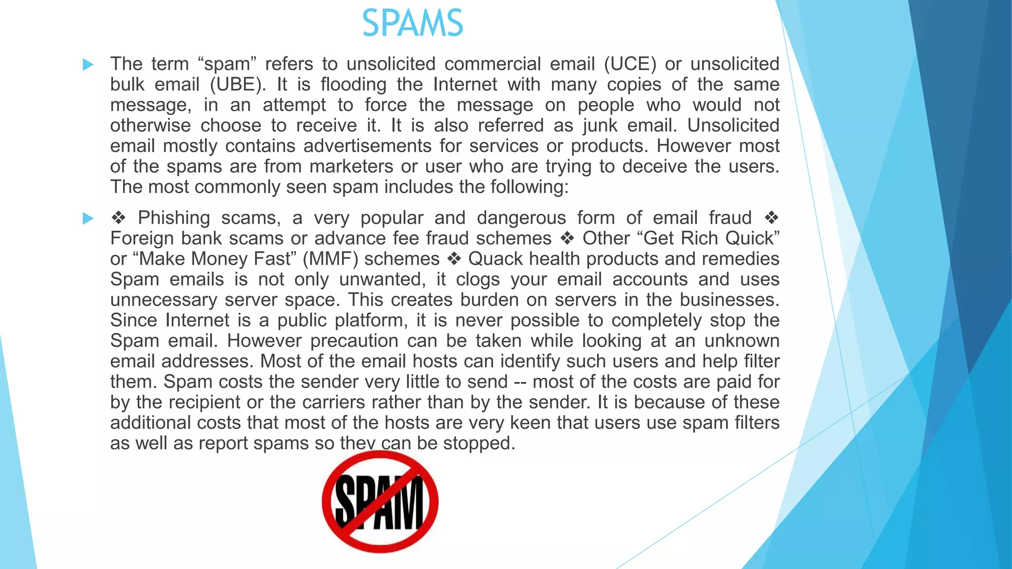 SPAMS
 The term “spam” refers to unsolicited commercial email (UCE) or unsolicited
bulk email (UBE). It is flooding the Internet with many copies of the same
message, in an attempt to force the message on people who would not
otherwise choose to receive it. It is also referred as junk email. Unsolicited
email mostly contains advertisements for services or products. However most
of the spams are from marketers or user who are trying to deceive the users.
The most commonly seen spam includes the following:
 ❖ Phishing scams, a very popular and dangerous form of email fraud ❖
Foreign bank scams or advance fee fraud schemes ❖ Other “Get Rich Quick”
or “Make Money Fast” (MMF) schemes ❖ Quack health products and remedies
Spam emails is not only unwanted, it clogs your email accounts and uses
unnecessary server space. This creates burden on servers in the businesses.
Since Internet is a public platform, it is never possible to completely stop the
Spam email. However precaution can be taken while looking at an unknown
email addresses. Most of the email hosts can identify such users and help filter
them. Spam costs the sender very little to send -- most of the costs are paid for
by the recipient or the carriers rather than by the sender. It is because of these
additional costs that most of the hosts are very keen that users use spam filters
as well as report spams so they can be stopped.
 