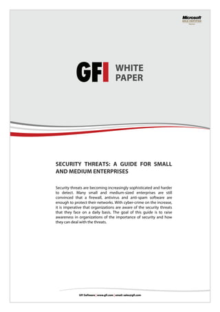SECURITY THREATS: A GUIDE FOR SMALL
AND MEDIUM ENTERPRISES

Security threats are becoming increasingly sophisticated and harder
to detect. Many small and medium-sized enterprises are still
convinced that a firewall, antivirus and anti-spam software are
enough to protect their networks. With cyber-crime on the increase,
it is imperative that organizations are aware of the security threats
that they face on a daily basis. The goal of this guide is to raise
awareness in organizations of the importance of security and how
they can deal with the threats.
 