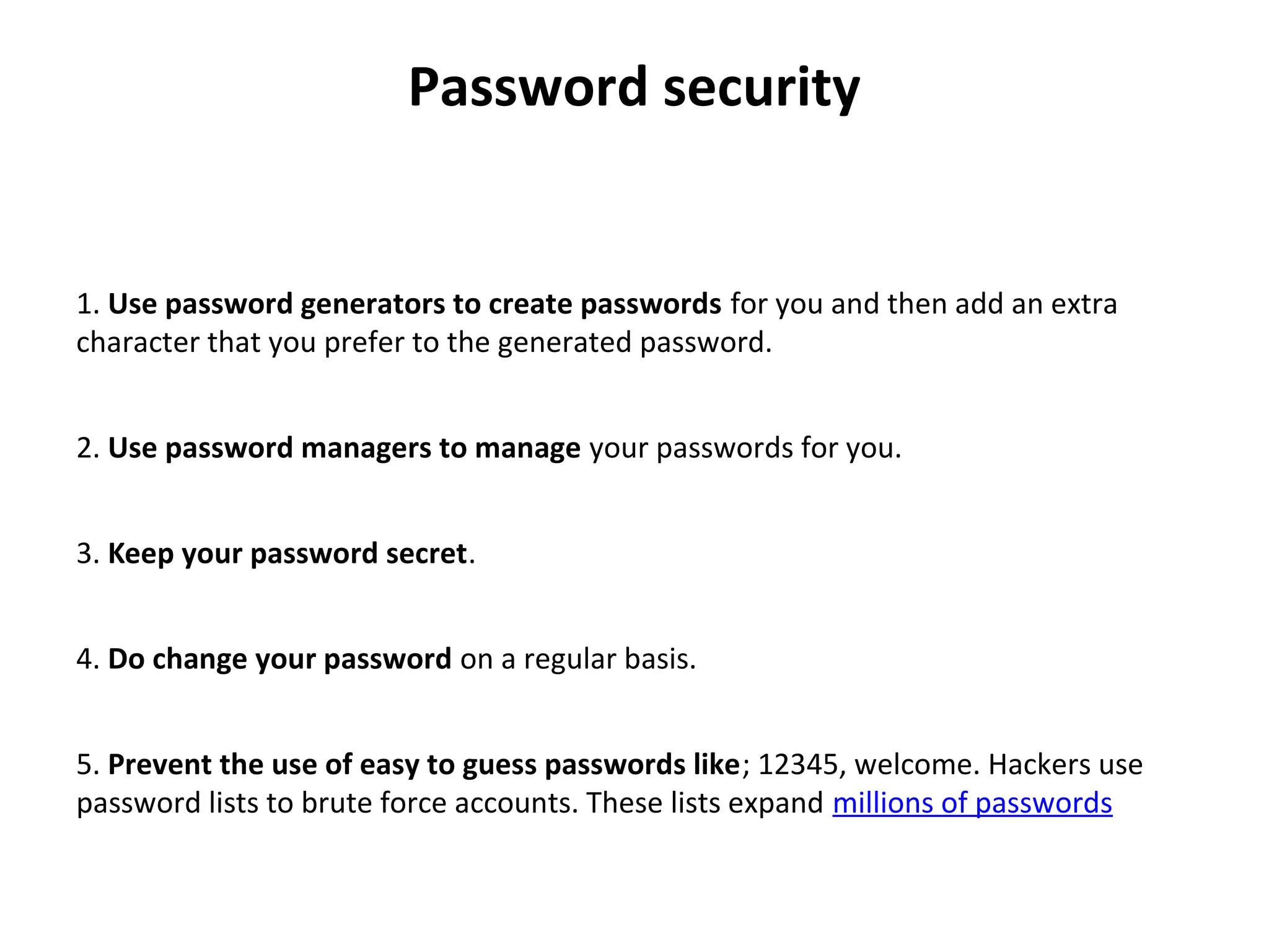 Password security
 
1. Use password generators to create passwords for you and then add an extra 
character that you prefer to the generated password.
2. Use password managers to manage your passwords for you.
3. Keep your password secret.
4. Do change your password on a regular basis.
5. Prevent the use of easy to guess passwords like; 12345, welcome. Hackers use 
password lists to brute force accounts. These lists expand millions of passwords
 
