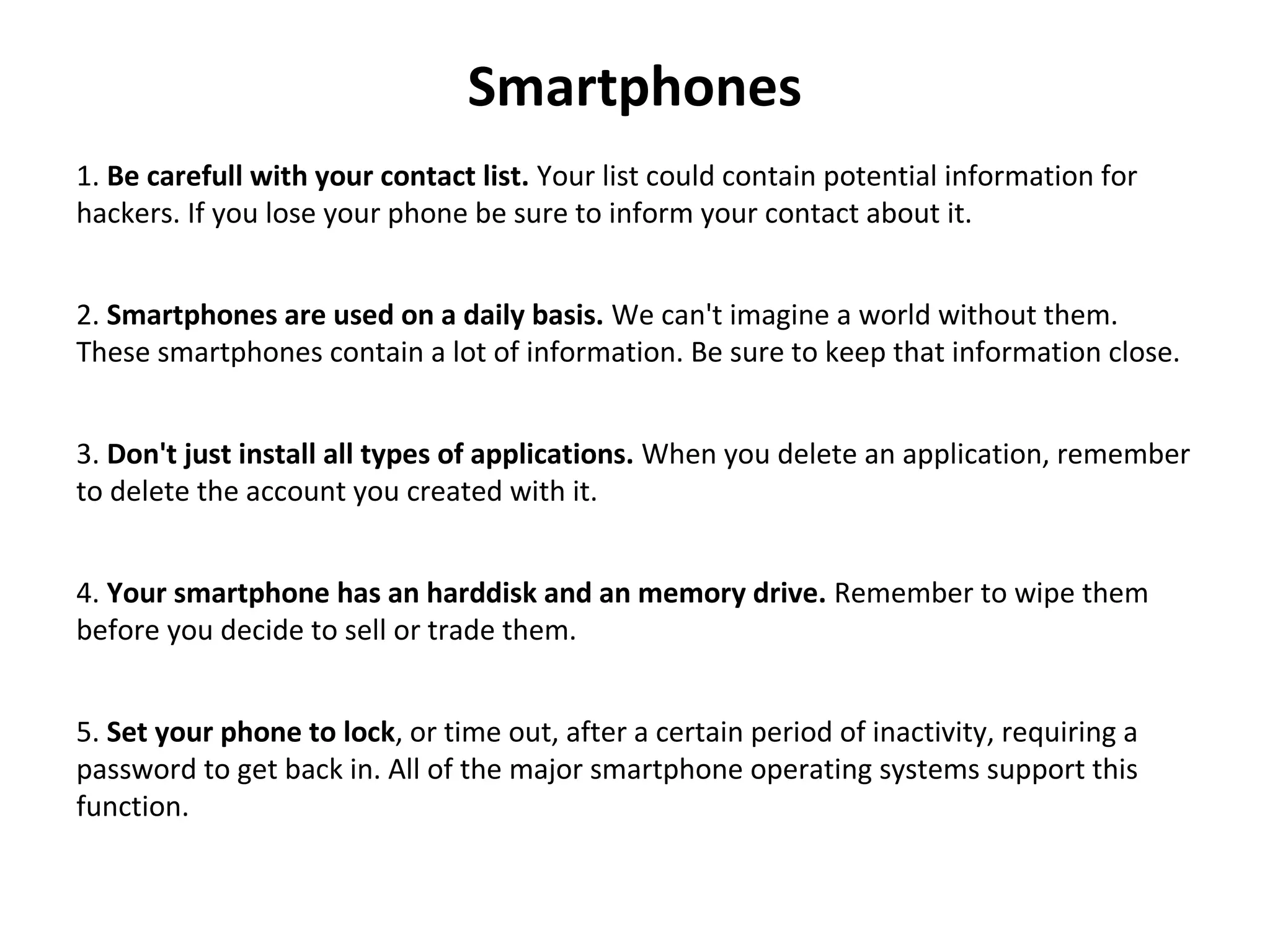 Smartphones
1. Be carefull with your contact list. Your list could contain potential information for 
hackers. If you lose your phone be sure to inform your contact about it.
2. Smartphones are used on a daily basis. We can't imagine a world without them. 
These smartphones contain a lot of information. Be sure to keep that information close.
3. Don't just install all types of applications. When you delete an application, remember 
to delete the account you created with it.
4. Your smartphone has an harddisk and an memory drive. Remember to wipe them 
before you decide to sell or trade them.
5. Set your phone to lock, or time out, after a certain period of inactivity, requiring a 
password to get back in. All of the major smartphone operating systems support this 
function.
 