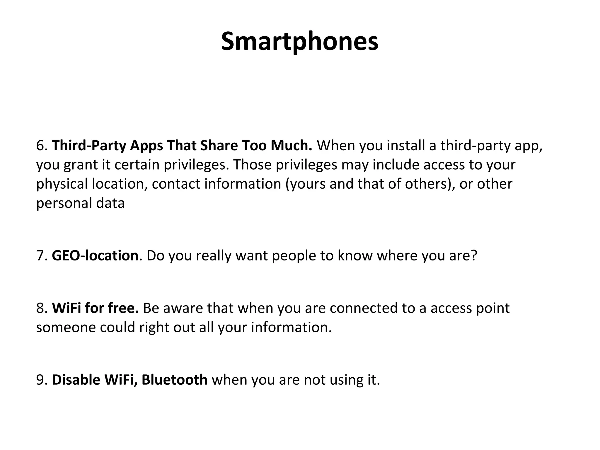 Smartphones
6. Third-Party Apps That Share Too Much. When you install a third-party app, 
you grant it certain privileges. Those privileges may include access to your 
physical location, contact information (yours and that of others), or other 
personal data
7. GEO-location. Do you really want people to know where you are?
8. WiFi for free. Be aware that when you are connected to a access point 
someone could right out all your information.
9. Disable WiFi, Bluetooth when you are not using it.
 