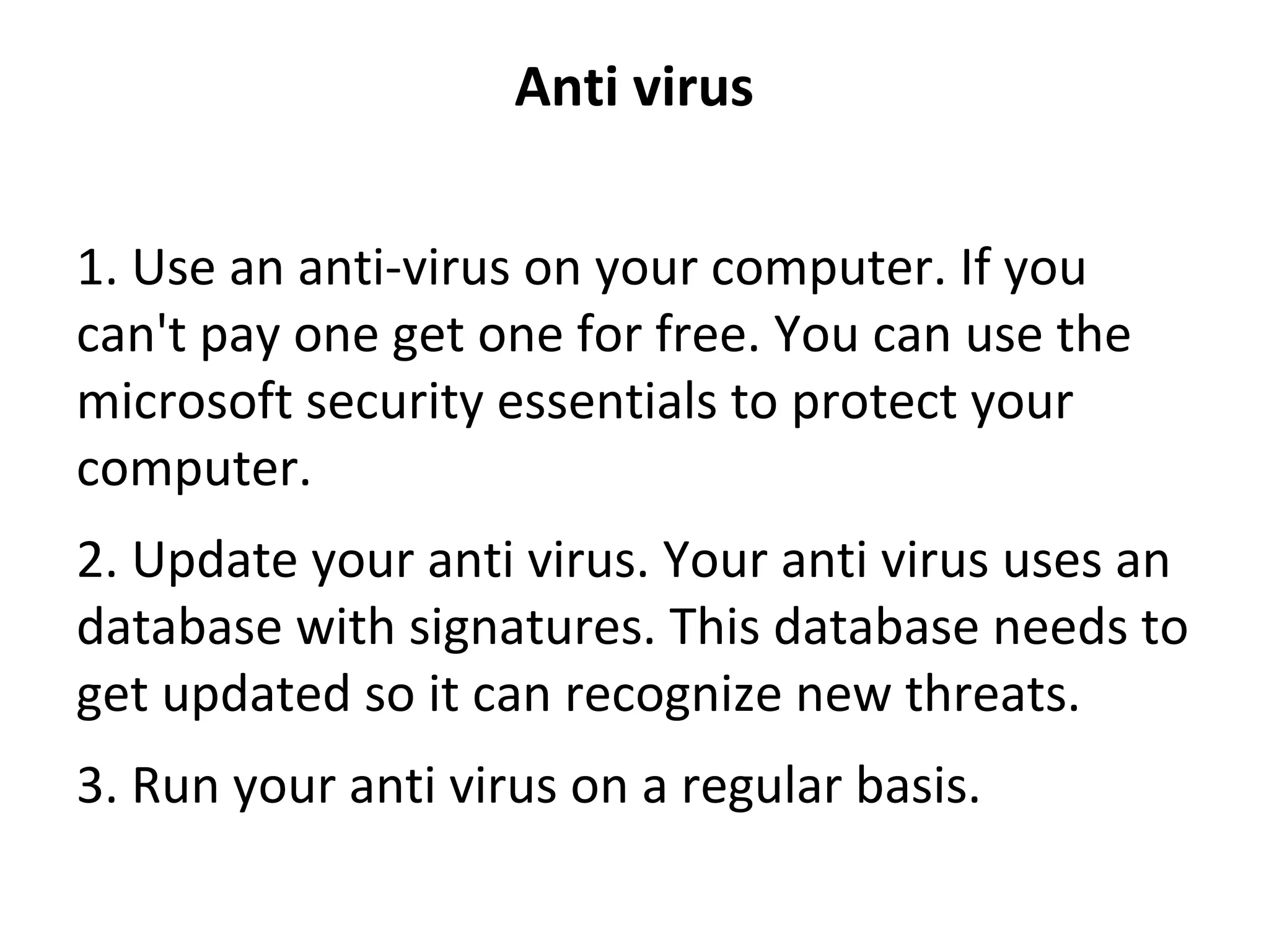 Anti virus
1. Use an anti-virus on your computer. If you 
can't pay one get one for free. You can use the 
microsoft security essentials to protect your 
computer.
2. Update your anti virus. Your anti virus uses an 
database with signatures. This database needs to 
get updated so it can recognize new threats.
3. Run your anti virus on a regular basis.
 