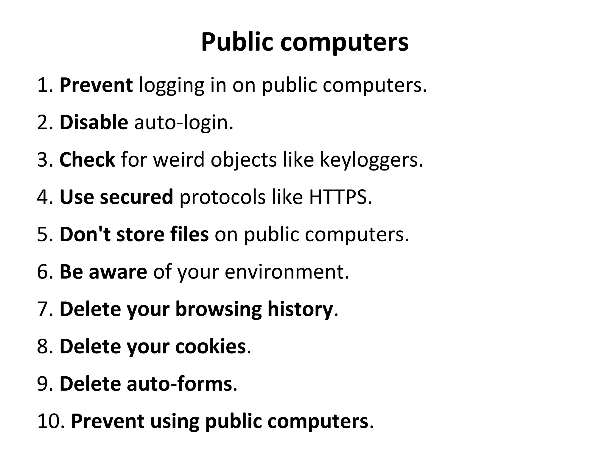 Public computers
1. Prevent logging in on public computers.
2. Disable auto-login.
3. Check for weird objects like keyloggers.
4. Use secured protocols like HTTPS.
5. Don't store files on public computers.
6. Be aware of your environment.
7. Delete your browsing history.
8. Delete your cookies.
9. Delete auto-forms.
10. Prevent using public computers.
 
