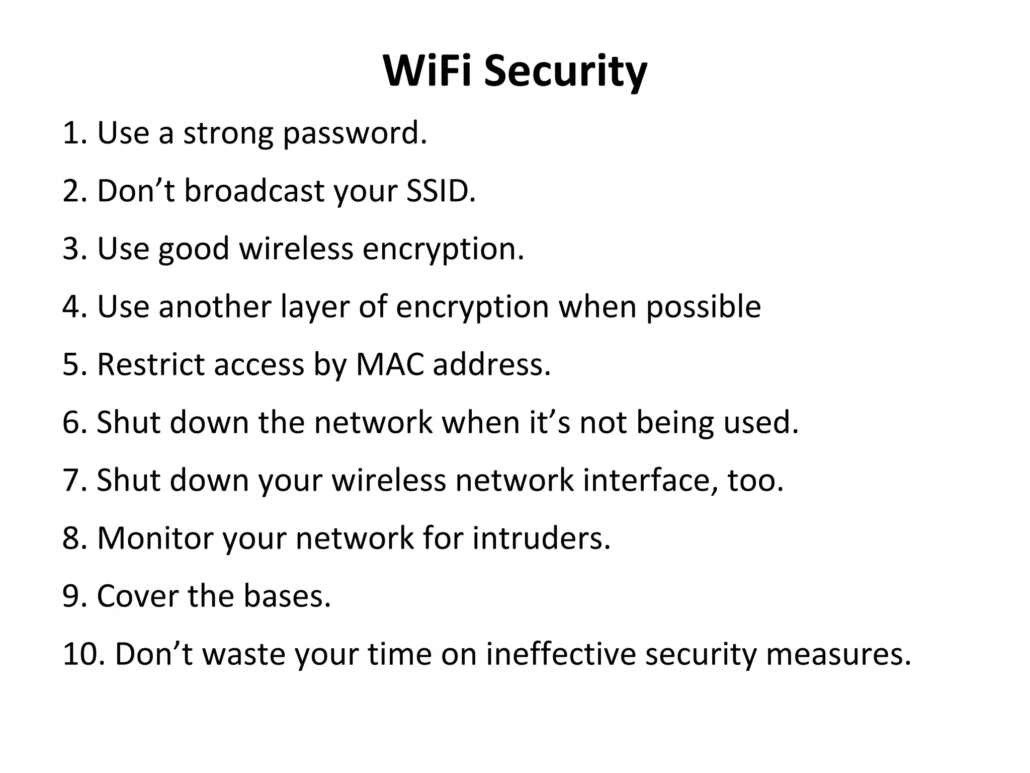 WiFi Security
1. Use a strong password.
2. Don’t broadcast your SSID.
3. Use good wireless encryption.
4. Use another layer of encryption when possible
5. Restrict access by MAC address.
6. Shut down the network when it’s not being used.
7. Shut down your wireless network interface, too.
8. Monitor your network for intruders.
9. Cover the bases.
10. Don’t waste your time on ineffective security measures.
 