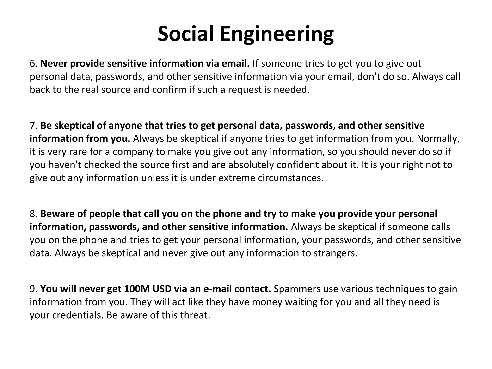 Social Engineering
6. Never provide sensitive information via email. If someone tries to get you to give out
personal data, passwords, and other sensitive information via your email, don't do so. Always call
back to the real source and confirm if such a request is needed.
7. Be skeptical of anyone that tries to get personal data, passwords, and other sensitive
information from you. Always be skeptical if anyone tries to get information from you. Normally,
it is very rare for a company to make you give out any information, so you should never do so if
you haven't checked the source first and are absolutely confident about it. It is your right not to
give out any information unless it is under extreme circumstances.
8. Beware of people that call you on the phone and try to make you provide your personal
information, passwords, and other sensitive information. Always be skeptical if someone calls
you on the phone and tries to get your personal information, your passwords, and other sensitive
data. Always be skeptical and never give out any information to strangers.
9. You will never get 100M USD via an e-mail contact. Spammers use various techniques to gain
information from you. They will act like they have money waiting for you and all they need is
your credentials. Be aware of this threat.
 