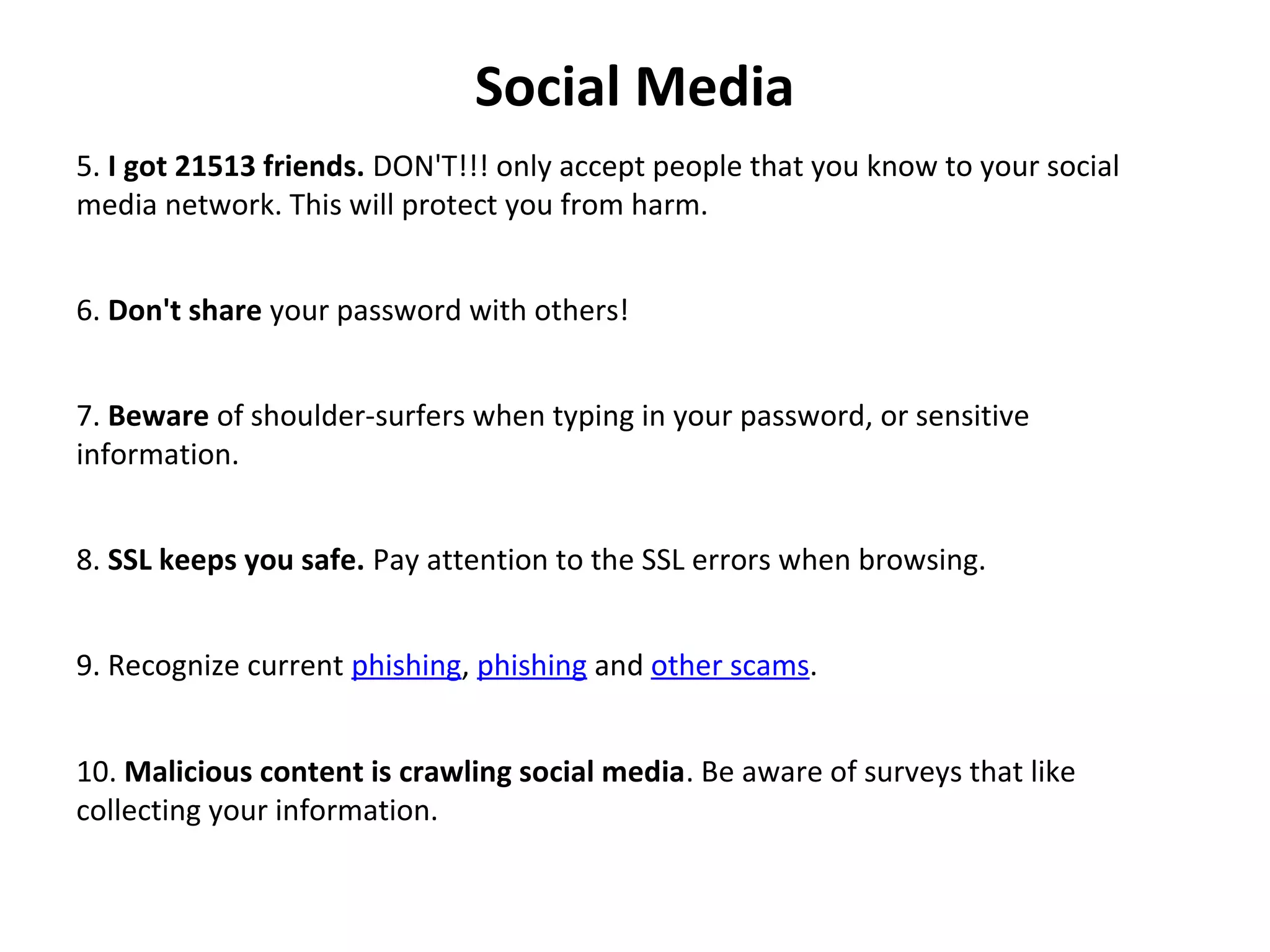 Social Media
5. I got 21513 friends. DON'T!!! only accept people that you know to your social 
media network. This will protect you from harm.
6. Don't share your password with others!
7. Beware of shoulder-surfers when typing in your password, or sensitive 
information.
8. SSL keeps you safe. Pay attention to the SSL errors when browsing.
9. Recognize current phishing, phishing and other scams.
10. Malicious content is crawling social media. Be aware of surveys that like 
collecting your information.
 