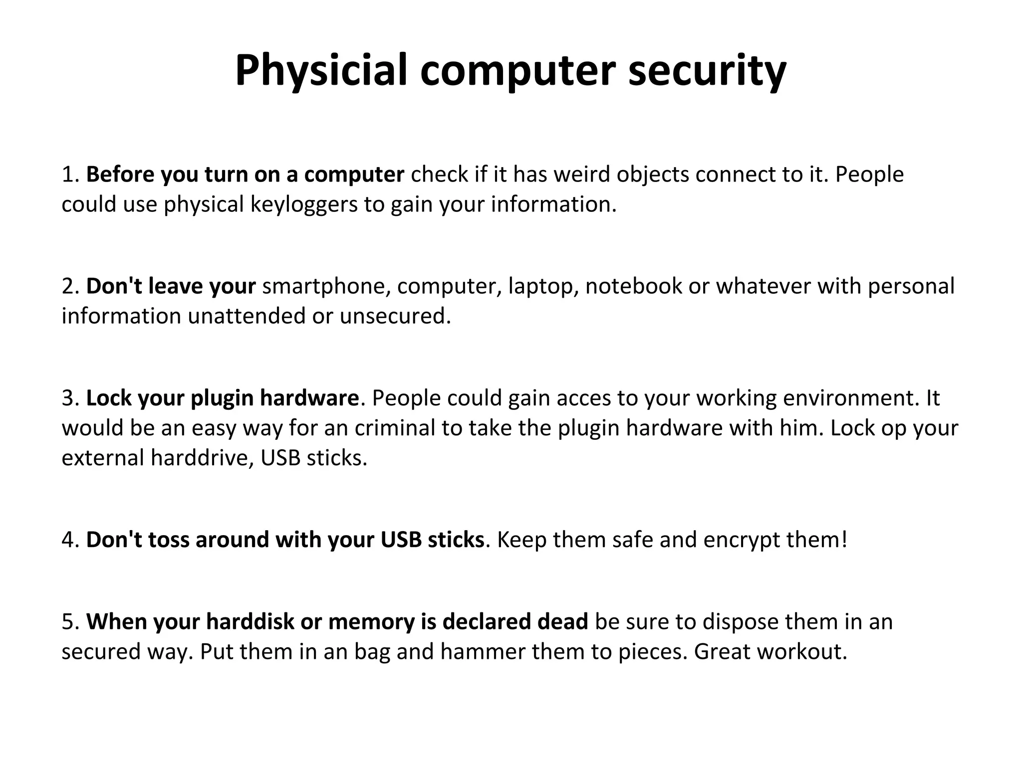 Physicial computer security
 
1. Before you turn on a computer check if it has weird objects connect to it. People 
could use physical keyloggers to gain your information.
2. Don't leave your smartphone, computer, laptop, notebook or whatever with personal 
information unattended or unsecured.
3. Lock your plugin hardware. People could gain acces to your working environment. It 
would be an easy way for an criminal to take the plugin hardware with him. Lock op your 
external harddrive, USB sticks.
4. Don't toss around with your USB sticks. Keep them safe and encrypt them!
5. When your harddisk or memory is declared dead be sure to dispose them in an 
secured way. Put them in an bag and hammer them to pieces. Great workout.
 