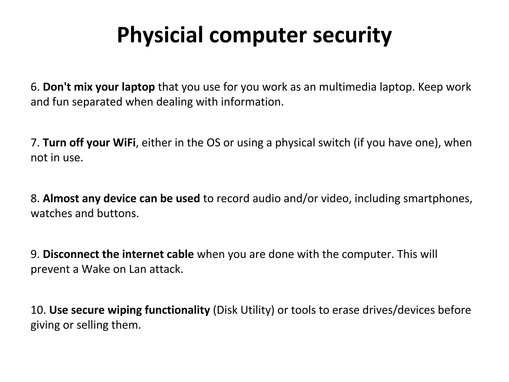 Physicial computer security
 
6. Don't mix your laptop that you use for you work as an multimedia laptop. Keep work 
and fun separated when dealing with information.
7. Turn off your WiFi, either in the OS or using a physical switch (if you have one), when 
not in use.
8. Almost any device can be used to record audio and/or video, including smartphones, 
watches and buttons.
9. Disconnect the internet cable when you are done with the computer. This will 
prevent a Wake on Lan attack.
10. Use secure wiping functionality (Disk Utility) or tools to erase drives/devices before 
giving or selling them.
 