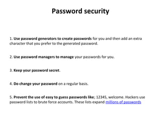 Password security
 
1. Use password generators to create passwords for you and then add an extra 
character that you prefer to the generated password.
2. Use password managers to manage your passwords for you.
3. Keep your password secret.
4. Do change your password on a regular basis.
5. Prevent the use of easy to guess passwords like; 12345, welcome. Hackers use 
password lists to brute force accounts. These lists expand millions of passwords
 