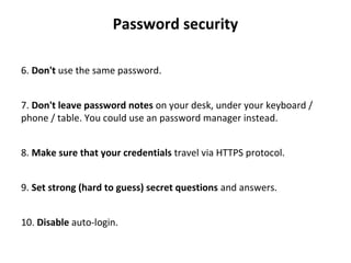 Password security
6. Don't use the same password.
7. Don't leave password notes on your desk, under your keyboard / 
phone / table. You could use an password manager instead.
8. Make sure that your credentials travel via HTTPS protocol.
9. Set strong (hard to guess) secret questions and answers.
10. Disable auto-login.
 