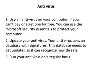 Anti virus
1. Use an anti-virus on your computer. If you 
can't pay one get one for free. You can use the 
microsoft security essentials to protect your 
computer.
2. Update your anti virus. Your anti virus uses an 
database with signatures. This database needs to 
get updated so it can recognize new threats.
3. Run your anti virus on a regular basis.
 
