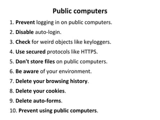 Public computers
1. Prevent logging in on public computers.
2. Disable auto-login.
3. Check for weird objects like keyloggers.
4. Use secured protocols like HTTPS.
5. Don't store files on public computers.
6. Be aware of your environment.
7. Delete your browsing history.
8. Delete your cookies.
9. Delete auto-forms.
10. Prevent using public computers.
 