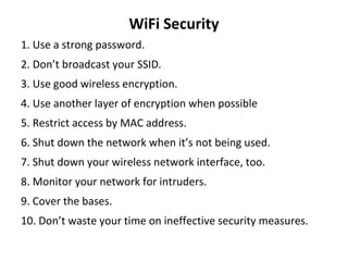 WiFi Security
1. Use a strong password.
2. Don’t broadcast your SSID.
3. Use good wireless encryption.
4. Use another layer of encryption when possible
5. Restrict access by MAC address.
6. Shut down the network when it’s not being used.
7. Shut down your wireless network interface, too.
8. Monitor your network for intruders.
9. Cover the bases.
10. Don’t waste your time on ineffective security measures.
 