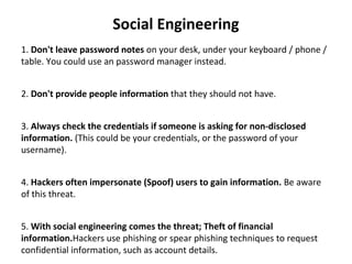 Social Engineering
1. Don't leave password notes on your desk, under your keyboard / phone /
table. You could use an password manager instead.
2. Don't provide people information that they should not have.
3. Always check the credentials if someone is asking for non-disclosed
information. (This could be your credentials, or the password of your
username).
4. Hackers often impersonate (Spoof) users to gain information. Be aware
of this threat.
5. With social engineering comes the threat; Theft of financial
information.Hackers use phishing or spear phishing techniques to request
confidential information, such as account details.
 