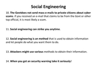 Social Engineering
10. The Govtdoes not send mass e-mails to private citizens about cyber
scams. if you received an e-mail that claims to be from the Govt or other
top official, it is most likely a scam.
11. Social engineering can strike you anytime.
12. Social engineering is an method that is used to obtain information
and let people do what you want them to do.
13. Attackers might use various methods to obtain their information.
14. When you get an security warning take it seriously!
 