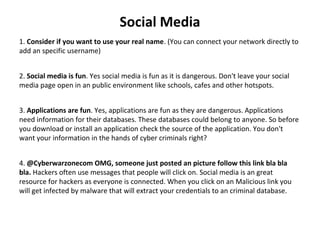 Social Media
1. Consider if you want to use your real name. (You can connect your network directly to 
add an specific username)
2. Social media is fun. Yes social media is fun as it is dangerous. Don't leave your social 
media page open in an public environment like schools, cafes and other hotspots.
3. Applications are fun. Yes, applications are fun as they are dangerous. Applications 
need information for their databases. These databases could belong to anyone. So before 
you download or install an application check the source of the application. You don't 
want your information in the hands of cyber criminals right?
4. @Cyberwarzonecom OMG, someone just posted an picture follow this link bla bla
bla. Hackers often use messages that people will click on. Social media is an great 
resource for hackers as everyone is connected. When you click on an Malicious link you 
will get infected by malware that will extract your credentials to an criminal database.
 