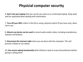 Physicial computer security
 
6. Don't mix your laptop that you use for you work as an multimedia laptop. Keep work 
and fun separated when dealing with information.
7. Turn off your WiFi, either in the OS or using a physical switch (if you have one), when 
not in use.
8. Almost any device can be used to record audio and/or video, including smartphones, 
watches and buttons.
9. Disconnect the internet cable when you are done with the computer. This will 
prevent a Wake on Lan attack.
10. Use secure wiping functionality (Disk Utility) or tools to erase drives/devices before 
giving or selling them.
 