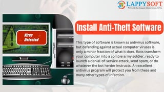 Install Anti-Theft Software
This type of software is known as antivirus software,
but defending against actual computer viruses is
only a minor fraction of what it does. Bots transform
your computer into a zombie army soldier, ready to
launch a denial-of-service attack, send spam, or do
whatever the bot herder instructs. An excellent
antivirus program will protect you from these and
many other types of infection.
 