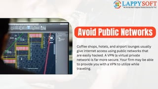 Avoid Public Networks
Coffee shops, hotels, and airport lounges usually
give internet access using public networks that
are easily hacked. A VPN (a virtual private
network) is far more secure. Your firm may be able
to provide you with a VPN to utilize while
traveling.
 