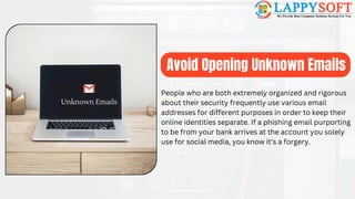 Avoid Opening Unknown Emails
Unknown Emails
People who are both extremely organized and rigorous
about their security frequently use various email
addresses for different purposes in order to keep their
online identities separate. If a phishing email purporting
to be from your bank arrives at the account you solely
use for social media, you know it's a forgery.
 