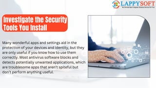 Investigate the Security
Tools You Install
Many wonderful apps and settings aid in the
protection of your devices and identity, but they
are only useful if you know how to use them
correctly. Most antivirus software blocks and
detects potentially unwanted applications, which
are troublesome apps that aren’t spiteful but
don’t perform anything useful.
 