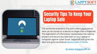 Security Tips To Keep Your
Laptop Safe
www.lappysoft.in
The world has evolved to the point where gigabytes of
data can be stored on a device no larger than a fingernail.
The digitization of information necessitates the need to
protect and secure any data kept on your laptop or
computer against cyber fraud. Lappysoft soft gives the
best and quick services at laptop repair in Noida.
 