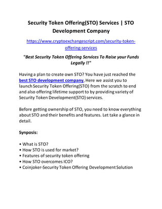 Security Token Offering(STO) Services | STO
Development Company
https://www.cryptoexchangescript.com/security-token-
offering-services
"Best Security Token Offering Services To Raise your Funds
Legally !!"
Having a plan to create own STO? You have just reached the
best STO development company, Here we assist you to
launchSecurity Token Offering(STO) from the scratch to end
and also offering lifetime support to by providing variety of
Security Token Development(STO) services.
Before getting ownership of STO, you need to know everything
about STO and their benefits and features. Let take a glance in
detail.
Synposis:
• What is STO?
• How STO is used for market?
• Features of security token offering
• How STO overcomes ICO?
• Coinjoker-Security Token Offering DevelopmentSolution
 