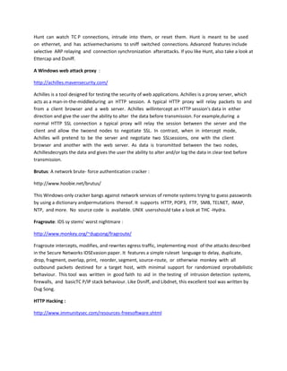 Hunt can watch TC P connections, intrude into them, or reset them. Hunt is meant to be used
on ethernet, and has activemechanisms to sniff switched connections. Advanced features include
selective ARP relaying and connection synchronization afterattacks. If you like Hunt, also take a look at
Ettercap and Dsniff.

A Windows web attack proxy :

http://achilles.mavensecurity.com/

Achilles is a tool designed for testing the security of web applications. Achilles is a proxy server, which
acts as a man-in-the-middleduring an HTTP session. A typical HTTP proxy will relay packets to and
from a client browser and a web server. Achilles willintercept an HTTP session's data in either
direction and give the user the ability to alter the data before transmission. For example,during a
normal HTTP SSL connection a typical proxy will relay the session between the server and the
client and allow the twoend nodes to negotiate SSL. In contrast, when in intercept mode,
Achilles will pretend to be the server and negotiate two SSLsessions, one with the client
browser and another with the web server. As data is transmitted between the two nodes,
Achillesdecrypts the data and gives the user the ability to alter and/or log the data in clear text before
transmission.

Brutus: A network brute- force authentication cracker :

http://www.hoobie.net/brutus/

This Windows-only cracker bangs against network services of remote systems trying to guess passwords
by using a dictionary andpermutations thereof. It supports HTTP, POP3, FTP, SMB, TELNET, IMAP,
NTP, and more. No source code is available. UNIX usersshould take a look at THC -Hydra.

Fragroute: IDS sy stems' worst nightmare :

http://www.monkey.org/~dugsong/fragroute/

Fragroute intercepts, modifies, and rewrites egress traffic, implementing most of the attacks described
in the Secure Networks IDSEvasion paper. It features a simple ruleset language to delay, duplicate,
drop, fragment, overlap, print, reorder, segment, source-route, or otherwise monkey with all
outbound packets destined for a target host, with minimal support for randomized orprobabilistic
behaviour. This tool was written in good faith to aid in the testing of intrusion detection systems,
firewalls, and basicTC P/IP stack behaviour. Like Dsniff, and Libdnet, this excellent tool was written by
Dug Song.

HTTP Hacking :

http://www.immunitysec.com/resources-freesoftware.shtml
 