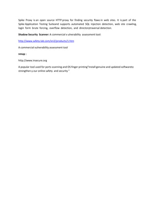 Spike Proxy is an open source HTTP proxy for finding security flaws in web sites. It is part of the
Spike Application Testing Suiteand supports automated SQL injection detection, web site crawling,
login form brute forcing, overflow detection, and directorytraversal detection.

Shadow Security Scanner: A commercial v ulnerability assessment tool:

http://www.safety-lab.com/en2/products/1.htm

A commercial vulnerability assessment tool

nmap :

http://www.insecure.org

A popular tool used for ports scanning and OS finger printing"Install genuine and updated softwareto
strengthen y our online safety and security "
 