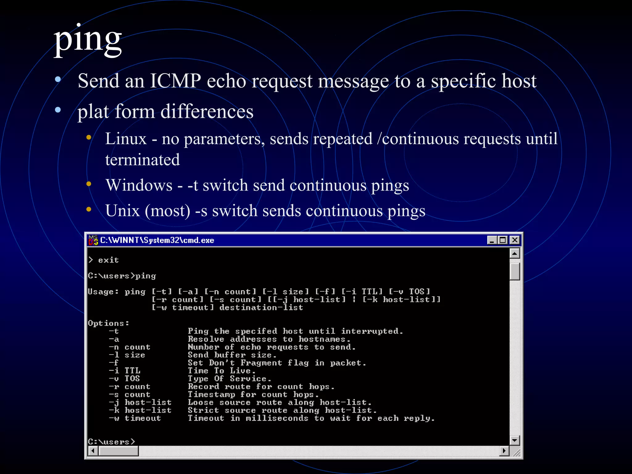 ping
• Send an ICMP echo request message to a specific host
• plat form differences
• Linux - no parameters, sends repeated /continuous requests until
terminated
• Windows - -t switch send continuous pings
• Unix (most) -s switch sends continuous pings
 