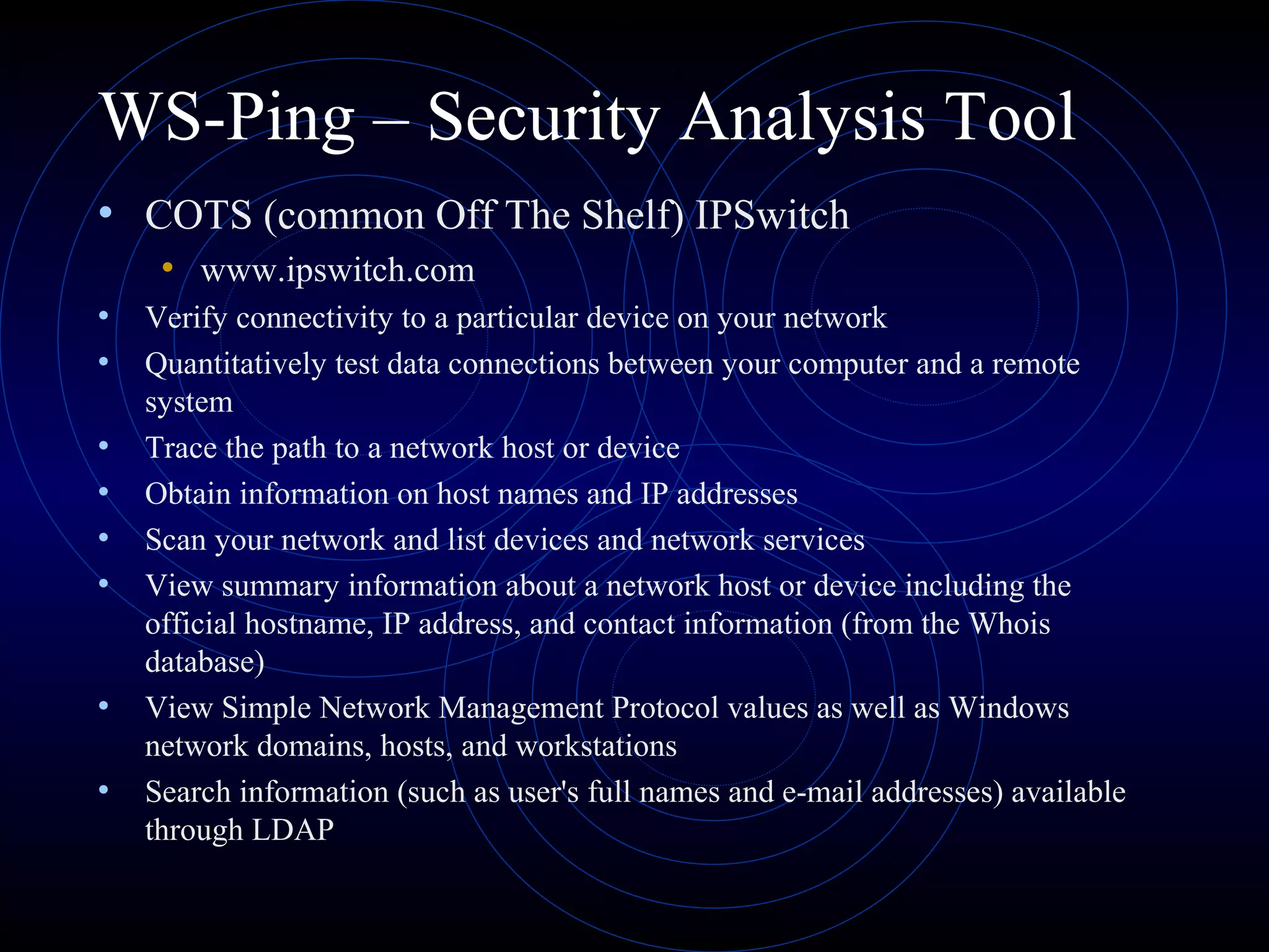 WS-Ping – Security Analysis Tool
• COTS (common Off The Shelf) IPSwitch
• www.ipswitch.com
• Verify connectivity to a particular device on your network
• Quantitatively test data connections between your computer and a remote
system
• Trace the path to a network host or device
• Obtain information on host names and IP addresses
• Scan your network and list devices and network services
• View summary information about a network host or device including the
official hostname, IP address, and contact information (from the Whois
database)
• View Simple Network Management Protocol values as well as Windows
network domains, hosts, and workstations
• Search information (such as user's full names and e-mail addresses) available
through LDAP
 