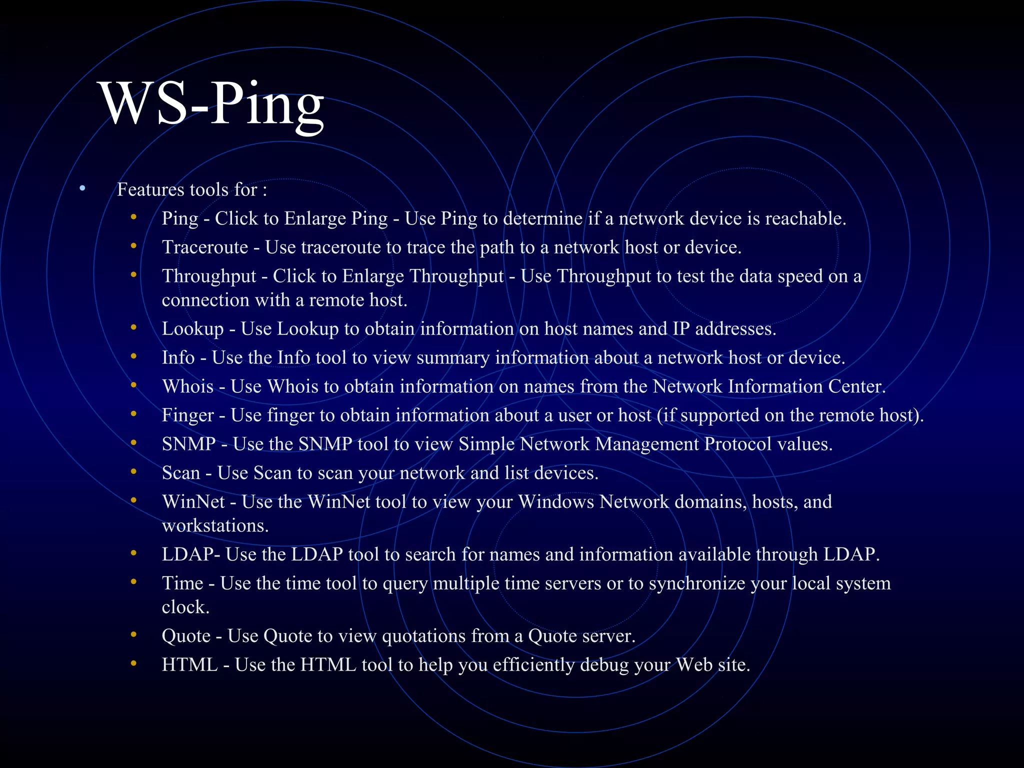 WS-Ping
• Features tools for :
• Ping - Click to Enlarge Ping - Use Ping to determine if a network device is reachable.
• Traceroute - Use traceroute to trace the path to a network host or device.
• Throughput - Click to Enlarge Throughput - Use Throughput to test the data speed on a
connection with a remote host.
• Lookup - Use Lookup to obtain information on host names and IP addresses.
• Info - Use the Info tool to view summary information about a network host or device.
• Whois - Use Whois to obtain information on names from the Network Information Center.
• Finger - Use finger to obtain information about a user or host (if supported on the remote host).
• SNMP - Use the SNMP tool to view Simple Network Management Protocol values.
• Scan - Use Scan to scan your network and list devices.
• WinNet - Use the WinNet tool to view your Windows Network domains, hosts, and
workstations.
• LDAP- Use the LDAP tool to search for names and information available through LDAP.
• Time - Use the time tool to query multiple time servers or to synchronize your local system
clock.
• Quote - Use Quote to view quotations from a Quote server.
• HTML - Use the HTML tool to help you efficiently debug your Web site.
 
