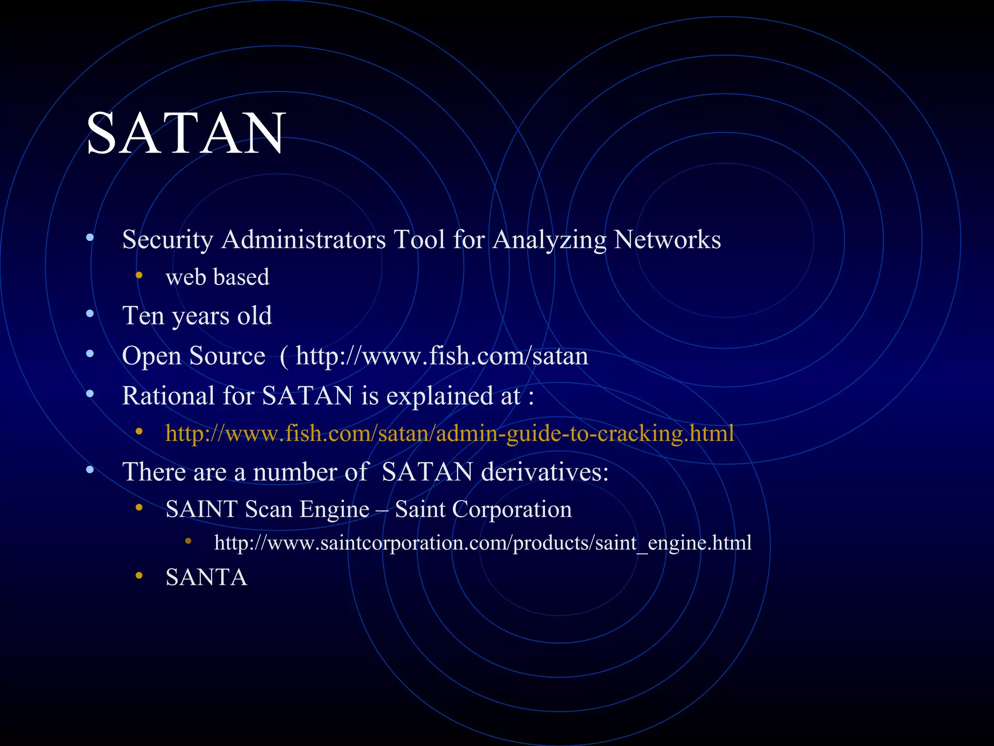 SATAN
• Security Administrators Tool for Analyzing Networks
• web based
• Ten years old
• Open Source ( http://www.fish.com/satan
• Rational for SATAN is explained at :
• http://www.fish.com/satan/admin-guide-to-cracking.html
• There are a number of SATAN derivatives:
• SAINT Scan Engine – Saint Corporation
• http://www.saintcorporation.com/products/saint_engine.html
• SANTA
 