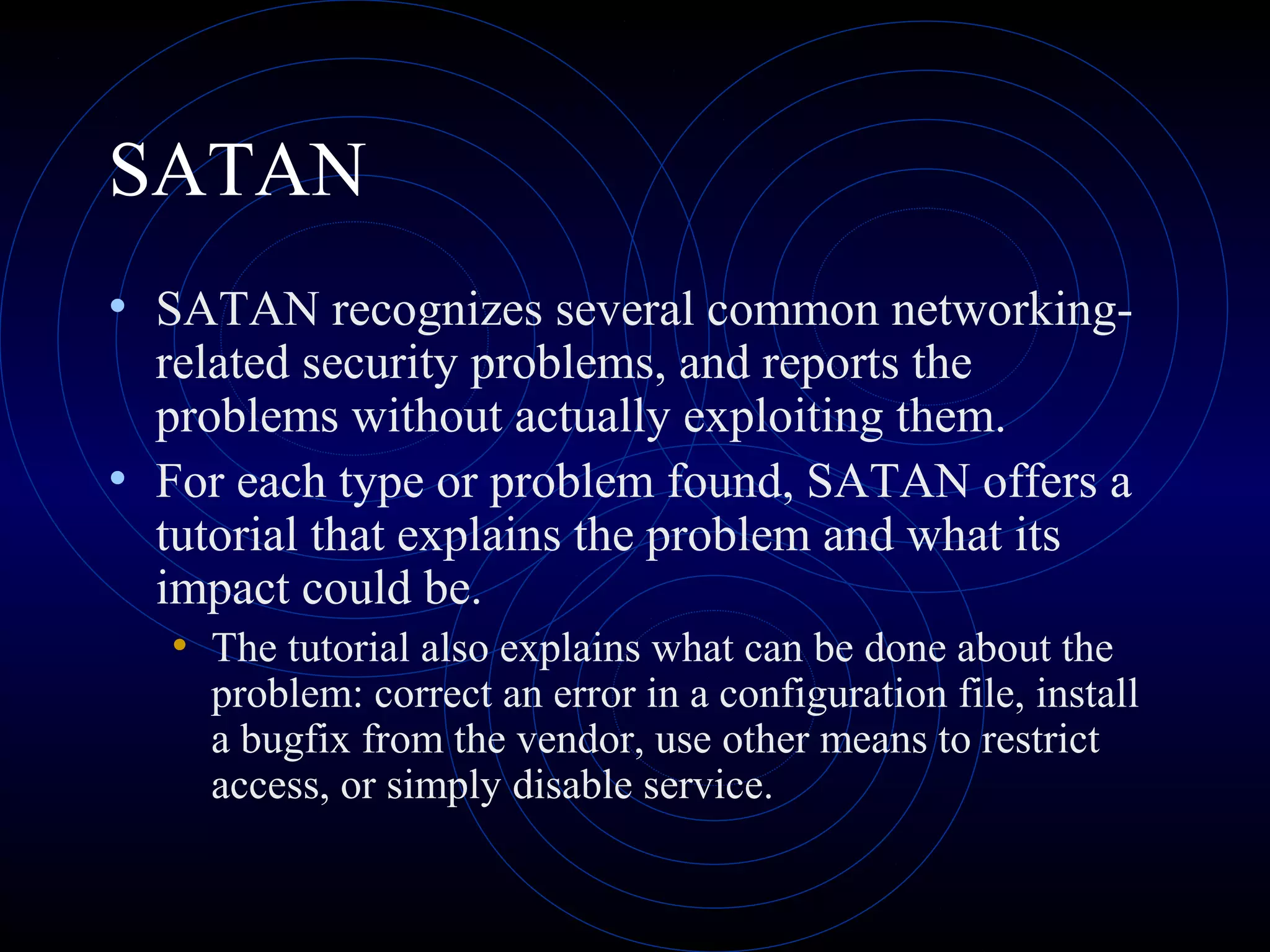 SATAN
• SATAN recognizes several common networking-
related security problems, and reports the
problems without actually exploiting them.
• For each type or problem found, SATAN offers a
tutorial that explains the problem and what its
impact could be.
• The tutorial also explains what can be done about the
problem: correct an error in a configuration file, install
a bugfix from the vendor, use other means to restrict
access, or simply disable service.
 