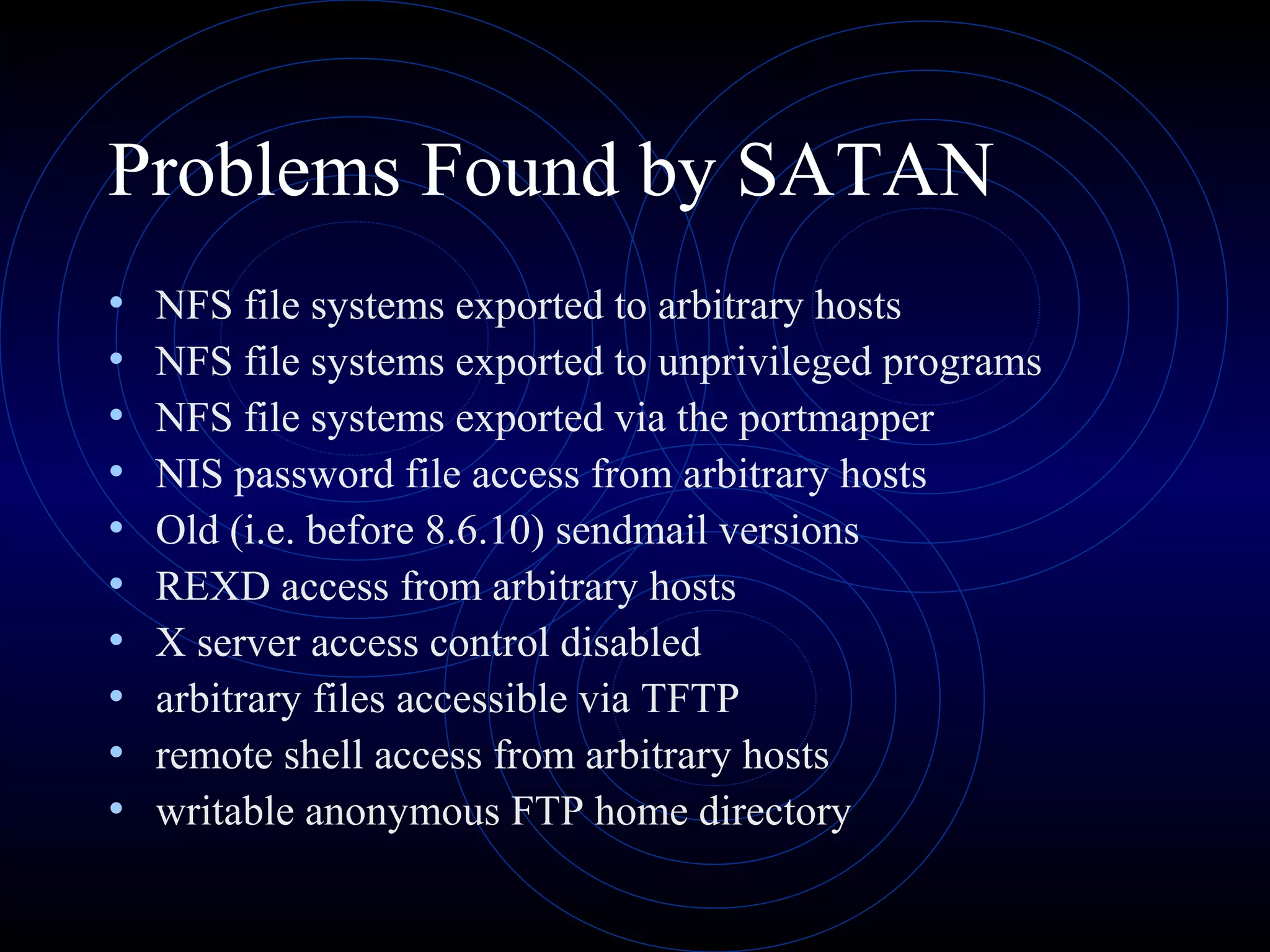 Problems Found by SATAN
• NFS file systems exported to arbitrary hosts
• NFS file systems exported to unprivileged programs
• NFS file systems exported via the portmapper
• NIS password file access from arbitrary hosts
• Old (i.e. before 8.6.10) sendmail versions
• REXD access from arbitrary hosts
• X server access control disabled
• arbitrary files accessible via TFTP
• remote shell access from arbitrary hosts
• writable anonymous FTP home directory
 