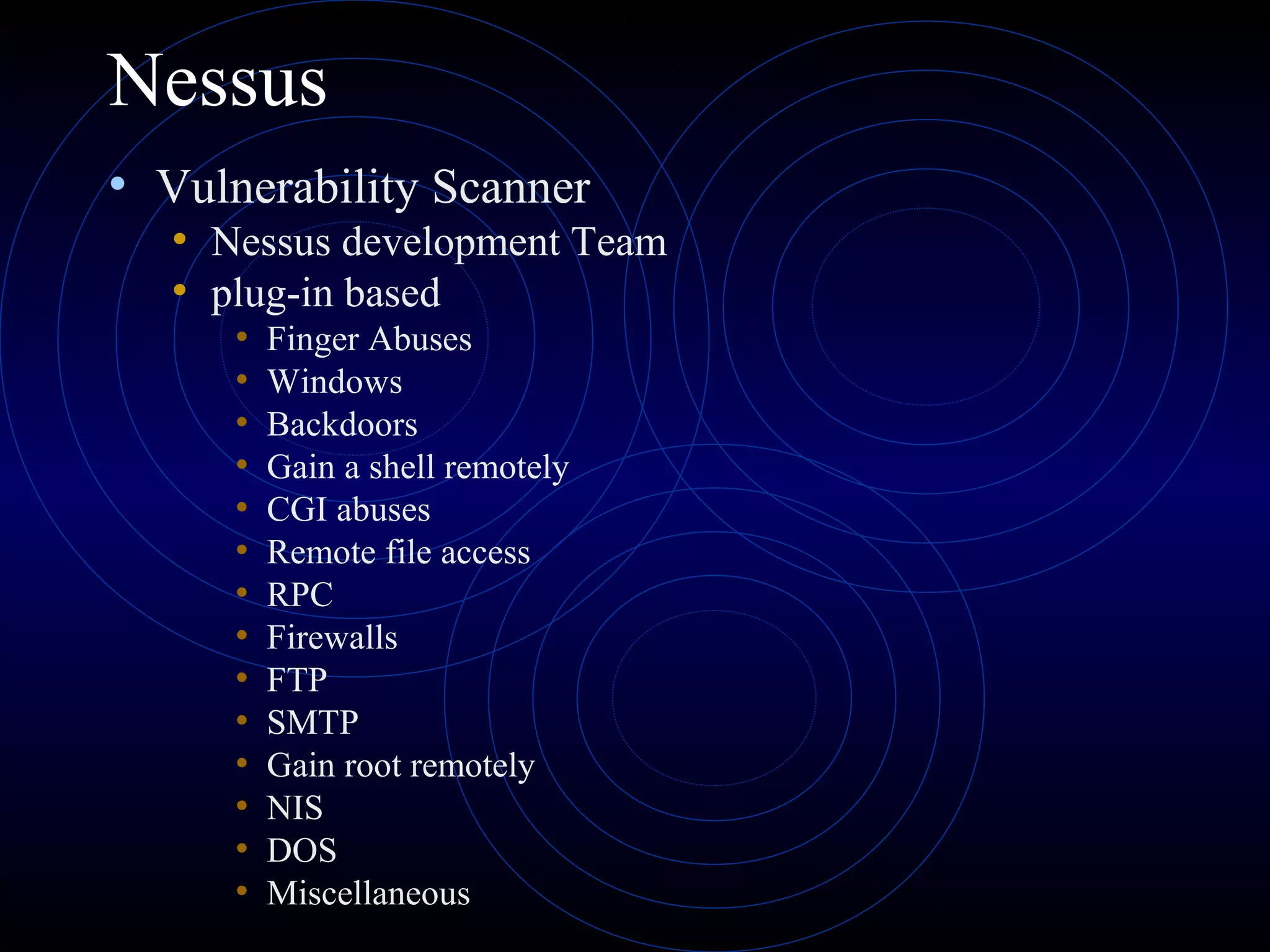 Nessus
• Vulnerability Scanner
• Nessus development Team
• plug-in based
• Finger Abuses
• Windows
• Backdoors
• Gain a shell remotely
• CGI abuses
• Remote file access
• RPC
• Firewalls
• FTP
• SMTP
• Gain root remotely
• NIS
• DOS
• Miscellaneous
 