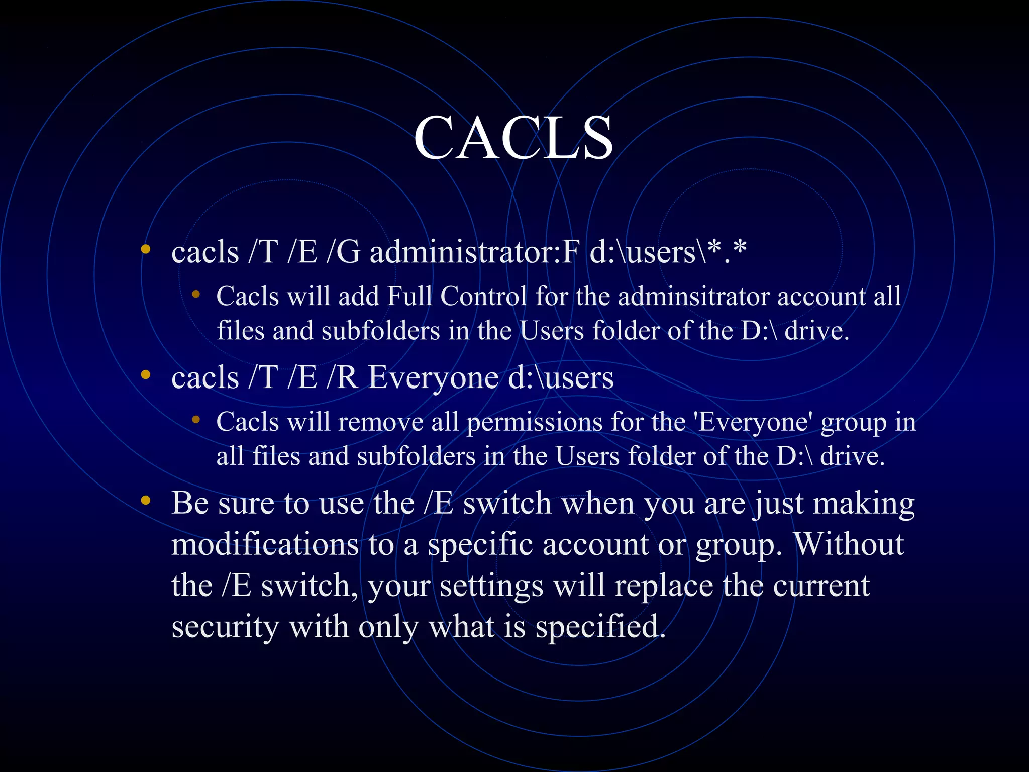 CACLS
• cacls /T /E /G administrator:F d:users*.*
• Cacls will add Full Control for the adminsitrator account all
files and subfolders in the Users folder of the D: drive.
• cacls /T /E /R Everyone d:users
• Cacls will remove all permissions for the 'Everyone' group in
all files and subfolders in the Users folder of the D: drive.
• Be sure to use the /E switch when you are just making
modifications to a specific account or group. Without
the /E switch, your settings will replace the current
security with only what is specified.
 