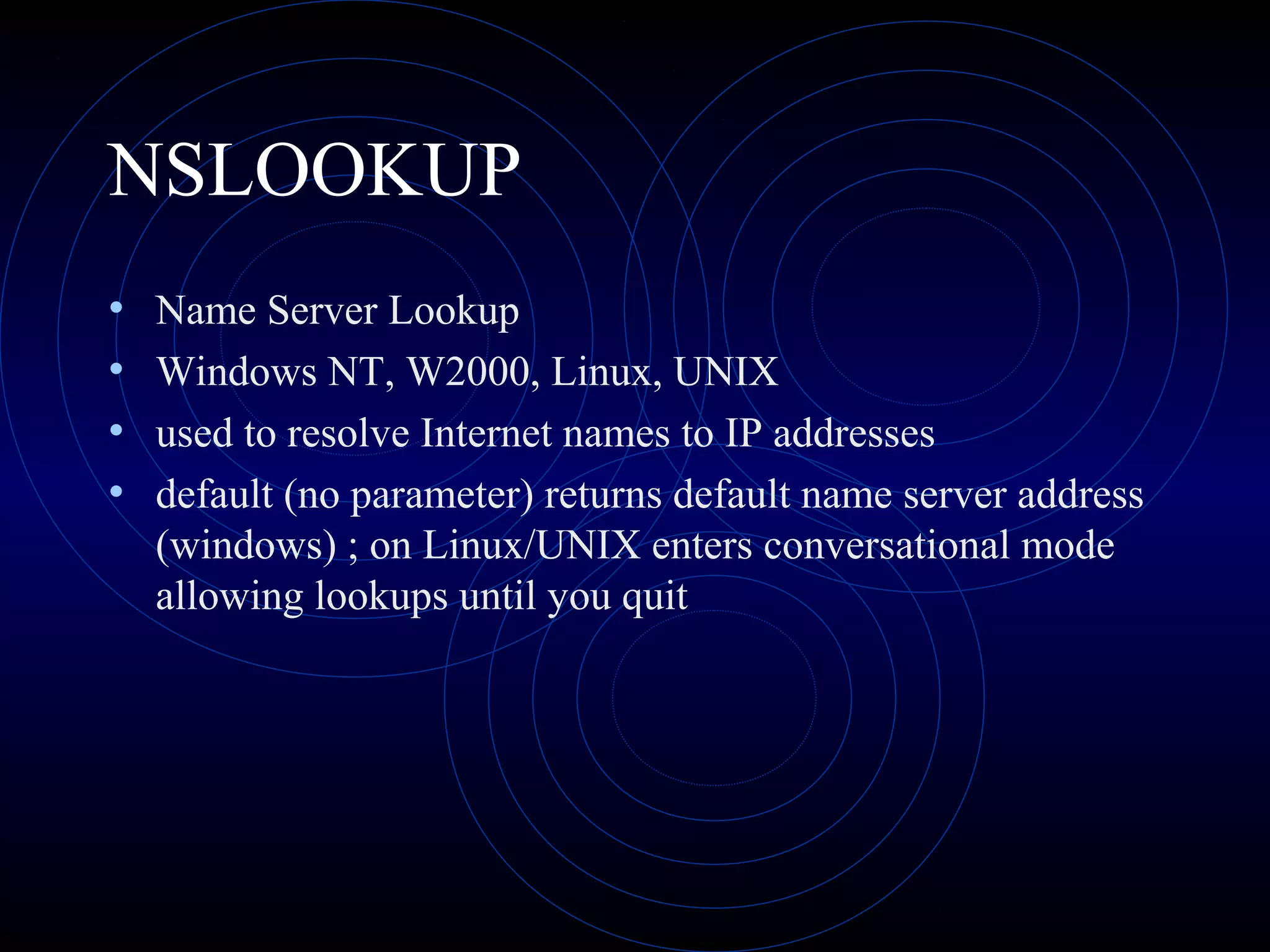 NSLOOKUP
• Name Server Lookup
• Windows NT, W2000, Linux, UNIX
• used to resolve Internet names to IP addresses
• default (no parameter) returns default name server address
(windows) ; on Linux/UNIX enters conversational mode
allowing lookups until you quit
 