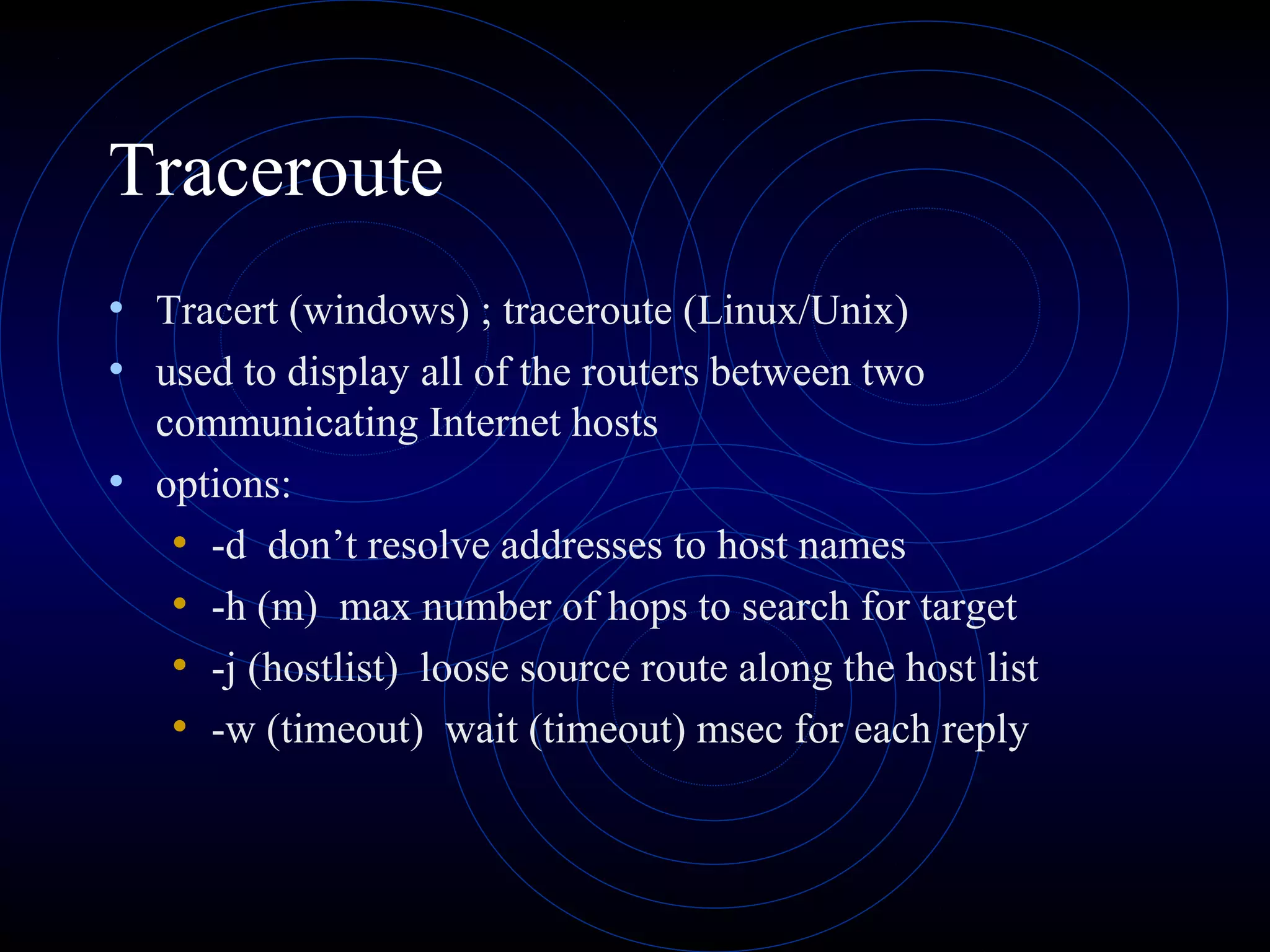 Traceroute
• Tracert (windows) ; traceroute (Linux/Unix)
• used to display all of the routers between two
communicating Internet hosts
• options:
• -d don’t resolve addresses to host names
• -h (m) max number of hops to search for target
• -j (hostlist) loose source route along the host list
• -w (timeout) wait (timeout) msec for each reply
 