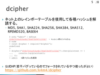 5 /8
? ͥåϤΥ쥤ܩ`Ʃ`֥ʹäƸNϥå
i롣
? MD5, SHA1, SHA224, SHA256, SHA384, SHA512,
RPEMD320, BASE64
? ʽHPɥХäƤΤǥե`Ƥʹä褤
https://github.com/k4m4/dcipher
$ echo "admin" | md5sum
456b7016a916a4b178dd72b947c152b7 - #adminMD5ϥå
$ node
> const dcipher = require('dcipher');
undefined
>
> dcipher('456b7016a916a4b178dd72b947c152b7').then(plaintext => {
... console.log(plaintext);
... });
> admin #ϥå廯ɹ
 