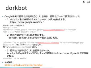 6 /8
? GoogleǴԤΤꤽURLԥĩ`Ǵԥå
? 1. åHPäΥॵ`󥸥ɤ롣
https://www.google.com/cse/
? 2. ԤΤꤽURL롣
dorkbot/dorkbot.dbURLһEӛh롣
? 3. ԤΤꤽURLԥå
ArachniWapitiǥå롣åYdorkbot/reportjsonʽǱ
롣
? ʽHP
https://github.com/utiso/dorkbot
./dorkbot.py -i google -o engine=XXXXXXXXXXX:YYYYYYYY -o query="filetype:php
inurl:cid" # PHPURLcid򺬤Ρ
ˤ⡸inurl:index.php?catid=Ȥ
`󥸥ID⤹롣
<script async
src=/f-hasegawa/2-232985199/"https:/cse.google.com/cse.js?cx=XXXXXXXXXXX:YYYYYYYY"></script>
<div class="gcse-search"></div>
./dorkbot.py -s arachni
 