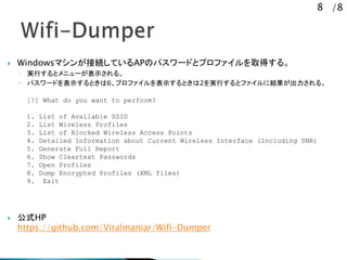 8 /8
? Windowsޥ󤬽ӾAƤAPΥѥ`ɤȥץեȡä롣
? gФȥ˥`ʾ롣
? ѥ`ɤʾȤ6ץեʾȤ2gФȥե˽Y롣
? ʽHP
https://github.com/Viralmaniar/Wifi-Dumper
[?] What do you want to perform?
1. List of Available SSID
2. List Wireless Profiles
3. List of Blocked Wireless Access Points
4. Detailed Information about Current Wireless Interface (Including SNR)
5. Generate Full Report
6. Show Cleartext Passwords
7. Open Profiles
8. Dump Encrypted Profiles (XML files)
9. Exit
 