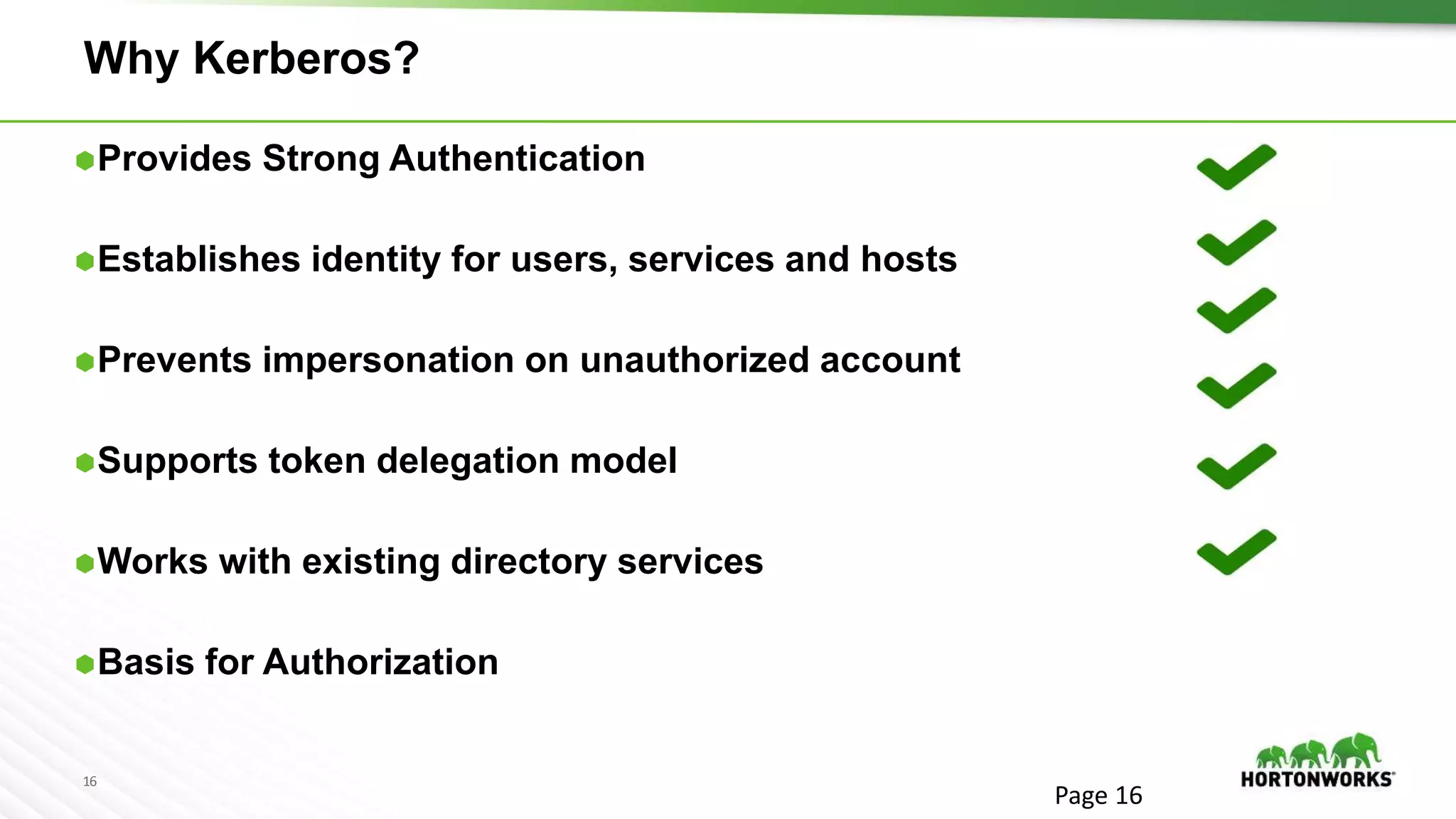 16
Why Kerberos?
Provides Strong Authentication
Establishes identity for users, services and hosts
Prevents impersonation on unauthorized account
Supports token delegation model
Works with existing directory services
Basis for Authorization
Page 16
 