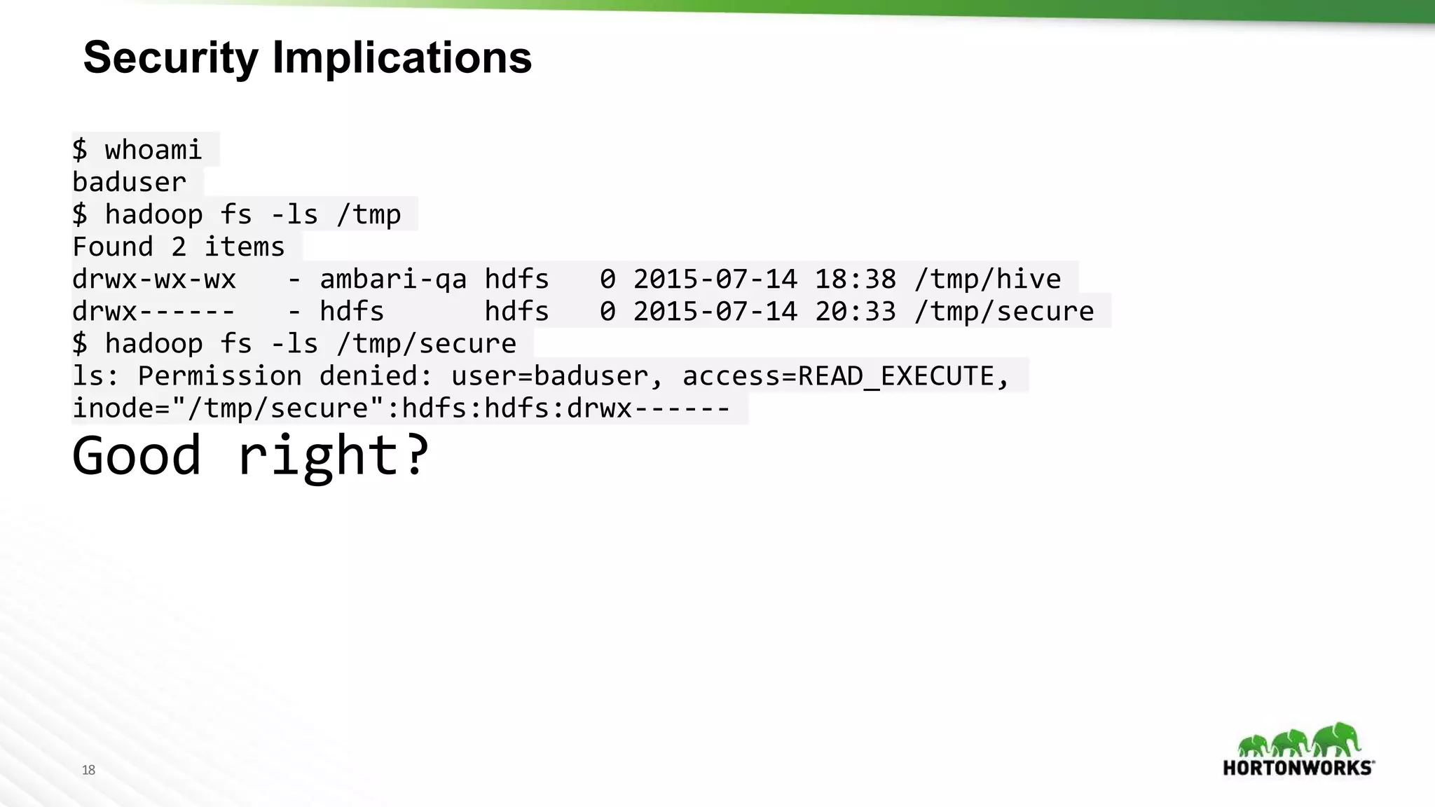 18
Security Implications
$ whoami
baduser
$ hadoop fs -ls /tmp
Found 2 items
drwx-wx-wx - ambari-qa hdfs 0 2015-07-14 18:38 /tmp/hive
drwx------ - hdfs hdfs 0 2015-07-14 20:33 /tmp/secure
$ hadoop fs -ls /tmp/secure
ls: Permission denied: user=baduser, access=READ_EXECUTE,
inode="/tmp/secure":hdfs:hdfs:drwx------
Good right?
 