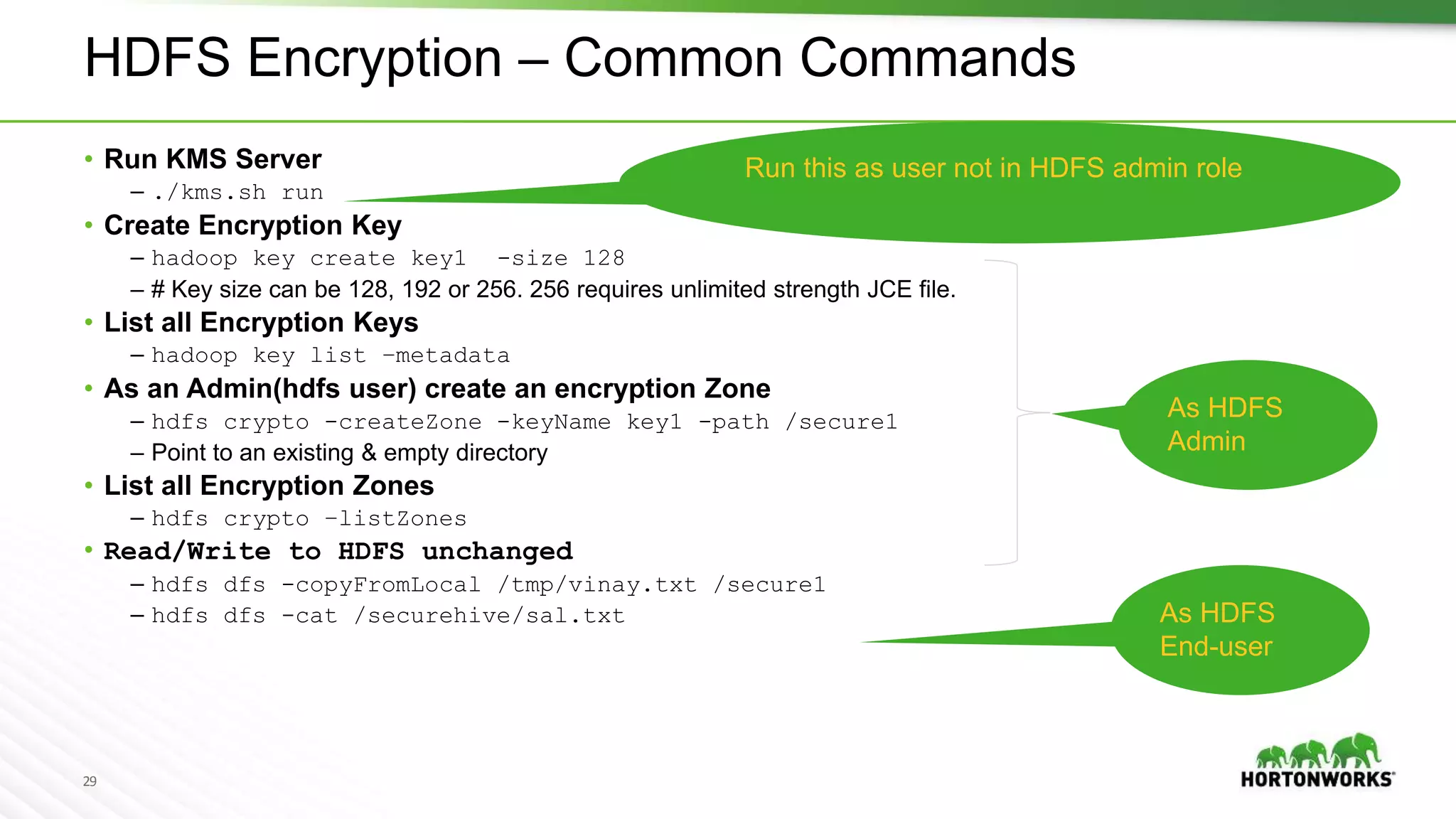 29
As HDFS
Admin
HDFS Encryption – Common Commands
• Run KMS Server
– ./kms.sh run
• Create Encryption Key
– hadoop key create key1 -size 128
– # Key size can be 128, 192 or 256. 256 requires unlimited strength JCE file.
• List all Encryption Keys
– hadoop key list –metadata
• As an Admin(hdfs user) create an encryption Zone
– hdfs crypto -createZone -keyName key1 -path /secure1
– Point to an existing & empty directory
• List all Encryption Zones
– hdfs crypto –listZones
• Read/Write to HDFS unchanged
– hdfs dfs -copyFromLocal /tmp/vinay.txt /secure1
– hdfs dfs -cat /securehive/sal.txt
Run this as user not in HDFS admin role
As HDFS
End-user
 