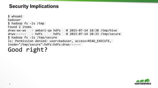 18
Security Implications
$ whoami
baduser
$ hadoop fs -ls /tmp
Found 2 items
drwx-wx-wx - ambari-qa hdfs 0 2015-07-14 18:38 /tmp/hive
drwx------ - hdfs hdfs 0 2015-07-14 20:33 /tmp/secure
$ hadoop fs -ls /tmp/secure
ls: Permission denied: user=baduser, access=READ_EXECUTE,
inode="/tmp/secure":hdfs:hdfs:drwx------
Good right?
 